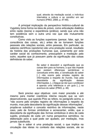 78
qual, através da mediação social, o indivíduo
internaliza a cultura e se constitui em ser
humano (PINO, 2000, p. 47-48).
A principal implicação da perspectiva histórico-cultural de
Vygotsky toma forma na ideia de práxis, como articulação dialética
entre razão (teoria) e experiência (prática), sendo que uma não
tem existência sem a outra uma vez que são mutuamente
constitutivas.
Como visto as funções superiores (pensar, falar, agir, ter
consciência das coisas, etc.) antes de se tornarem funções
pessoais são relações sociais, entre pessoas. Em particular, os
saberes científicos (episteme) são uma produção social, resultado
da história das produções humanas que, justamente por este
caráter social do conhecimento, pressupõem a mediação pelo
outro, aqueles que já possuem parte da significação das coisas
definidoras do saber.
Se saber é descobrir a significação que as
coisas têm para os homens, o que não impede
que existam diferenças semânticas e
conceituais entre eles, a constituição do saber
[...] não ocorre pelo simples registro de
informações a respeito do mundo, mas pela
descoberta da significação dessas
informações. [...] Segue-se daí que o professor
é apenas uma referência e um guia [...] na
aventura do saber (PINO, p. 48)
Será preciso aqui objetivar, com maior precisão e até
mesmo para manter coerência interna naquilo que se vem
desenvolvendo, que quando Pino se refere, no parágrafo acima, a
“não ocorre pelo simples registro de informações a respeito do
mundo, mas pela descoberta da significação dessas informações”,
propõe-se substituir o conceito restritivo de informações, neste
caso, pelo de formas simbólicas e acrescentar, então, que a
descoberta da significação das formas simbólicas é obra de cada
sujeito, produção de cada um numa perspectiva semiótica, na
elaboração para a qual pode ser ajudado, por mediação, mas
jamais substituído.
Se o saber é uma produção social, o que implica na
circulação das ideias no contexto das relações sociais, ele se
 
