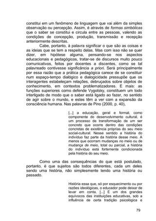 79
constitui em um fenômeno de linguagem que vai além da simples
observação ou percepção. Assim, é através de formas simbólicas
que o saber se constitui e circula entre as pessoas, valendo as
condições de concepção, produção, transmissão e recepção
anteriormente descritas.
Cabe, portanto, à palavra significar o que são as coisas e
as ideias que se tem a respeito delas. Mas com isso não se quer
dizer, em hipótese alguma, pensando-se nos aspectos
educacionais e pedagógicos, tratar-se de discursos muito pouco
comunicativos, feitos por docentes a discentes, como se tal
palavreado contivesse significância a priori. Será principalmente
por essa razão que a prática pedagógica carece de se constituir
num espaço-tempo dialógico e dialogicidade pressupõe que os
interagentes estabeleçam relações, debruçados sobre objetos de
conhecimento, em contextos problematizadores. E mais: as
funções superiores como defende Vygotsky, constituem um todo
interligado de modo que o saber está ligado ao fazer, no sentido
de agir sobre o mundo, e estes têm a ver com a expansão da
consciência humana. Nas palavras de Pino (2000, p. 40),
[...] a educação, geral e formal, como
componente do desenvolvimento cultural, é
um processo de transformação de um ser
concreto que ocorre dentro das condições
concretas de existência próprias do seu meio
social-cultural. Nesse sentido a história do
indivíduo faz parte da história desse meio. A
menos que ocorram mudanças no meio ou de
mudança de meio, total ou parcial, a história
do indivíduo está fortemente condicionada
pela história do seu meio.
Como uma das consequências do que está postulado,
portanto, é que sujeitos são todos diferentes, cada um deles
sendo uma história, não simplesmente tendo uma história ou
passado.
História essa que, só por esquecimento ou por
razões ideológicas, o educador pode deixar de
levar em conta. [...] E um dos grandes
equívocos das instituições educativas, sob a
influência de certa tradição psicológica e
 
