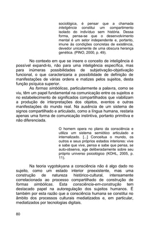 80
sociológica, é pensar que a chamada
inteligência constitui um compartimento
isolado do indivíduo sem história. Dessa
forma, pensa-se que o desenvolvimento
mental é um setor independente e, portanto,
imune às condições concretas de existência,
devedor unicamente de uma obscura herança
genética. (PINO, 2000, p. 49).
No contexto em que se insere o conceito de inteligência é
possível expandi-lo, não para uma inteligência específica, mas
para inúmeras possibilidades de subjetivação-objetivação
funcional, o que caracterizaria a possibilidade de definição de
manifestações de várias ordens e matizes pelos sujeitos, desta
função psíquica superior.
As formas simbólicas, particularmente a palavra, como se
viu, têm um papel fundamental na comunicação entre os sujeitos e
no estabelecimento de significados compartilhados que viabilizam
a produção de interpretações dos objetos, eventos e outras
manifestações do mundo real. Na ausência de um sistema de
signos compartilhado e articulado, como a língua humana, restaria
apenas uma forma de comunicação instintiva, portanto primitiva e
não diferenciada.
O homem opera no plano da consciência e
utiliza um sistema semiótico articulado e
internalizado. [...] Conceitua o mundo, os
outros e seus próprios estados interiores: vive
e sabe que vive, pensa e sabe que pensa, se
auto-observa, age deliberadamente sobre seu
próprio universo psicológico (KOHL, 2005, p.
11).
Na teoria vygotskyana a consciência não é algo dado no
sujeito, como um estado interior preexistente, mas uma
construção de natureza histórico-cultural, intensamente
correlacionada ao processo compartilhado de construção de
formas simbólicas. Esta consciência-em-construção tem
destacado papel na autoregulação dos sujeitos humanos. É
também por esta razão que a consciência humana se constitui no
âmbito dos processos culturais mediatizados e, em particular,
mediatizados por tecnologias digitais.
 