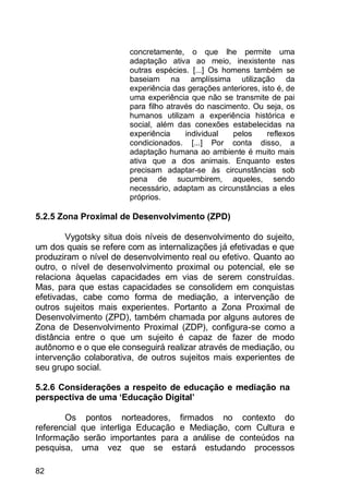82
concretamente, o que lhe permite uma
adaptação ativa ao meio, inexistente nas
outras espécies. [...] Os homens também se
baseiam na amplíssima utilização da
experiência das gerações anteriores, isto é, de
uma experiência que não se transmite de pai
para filho através do nascimento. Ou seja, os
humanos utilizam a experiência histórica e
social, além das conexões estabelecidas na
experiência individual pelos reflexos
condicionados. [...] Por conta disso, a
adaptação humana ao ambiente é muito mais
ativa que a dos animais. Enquanto estes
precisam adaptar-se às circunstâncias sob
pena de sucumbirem, aqueles, sendo
necessário, adaptam as circunstâncias a eles
próprios.
5.2.5 Zona Proximal de Desenvolvimento (ZPD)
Vygotsky situa dois níveis de desenvolvimento do sujeito,
um dos quais se refere com as internalizações já efetivadas e que
produziram o nível de desenvolvimento real ou efetivo. Quanto ao
outro, o nível de desenvolvimento proximal ou potencial, ele se
relaciona àquelas capacidades em vias de serem construídas.
Mas, para que estas capacidades se consolidem em conquistas
efetivadas, cabe como forma de mediação, a intervenção de
outros sujeitos mais experientes. Portanto a Zona Proximal de
Desenvolvimento (ZPD), também chamada por alguns autores de
Zona de Desenvolvimento Proximal (ZDP), configura-se como a
distância entre o que um sujeito é capaz de fazer de modo
autônomo e o que ele conseguirá realizar através de mediação, ou
intervenção colaborativa, de outros sujeitos mais experientes de
seu grupo social.
5.2.6 Considerações a respeito de educação e mediação na
perspectiva de uma ‘Educação Digital’
Os pontos norteadores, firmados no contexto do
referencial que interliga Educação e Mediação, com Cultura e
Informação serão importantes para a análise de conteúdos na
pesquisa, uma vez que se estará estudando processos
 