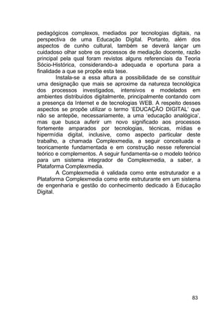 83
pedagógicos complexos, mediados por tecnologias digitais, na
perspectiva de uma Educação Digital. Portanto, além dos
aspectos de cunho cultural, também se deverá lançar um
cuidadoso olhar sobre os processos de mediação docente, razão
principal pela qual foram revistos alguns referenciais da Teoria
Sócio-Histórica, considerando-a adequada e oportuna para a
finalidade a que se propõe esta tese.
Instala-se a essa altura a possibilidade de se constituir
uma designação que mais se aproxime da natureza tecnológica
dos processos investigados, intensivos e modelados em
ambientes distribuídos digitalmente, principalmente contando com
a presença da Internet e de tecnologias WEB. A respeito desses
aspectos se propõe utilizar o termo „EDUCAÇÃO DIGITAL‟ que
não se antepõe, necessariamente, a uma „educação analógica‟,
mas que busca auferir um novo significado aos processos
fortemente amparados por tecnologias, técnicas, mídias e
hipermídia digital, inclusive, como aspecto particular deste
trabalho, a chamada Complexmedia, a seguir conceituada e
teoricamente fundamentada e em construção nesse referencial
teórico e complementos. A seguir fundamenta-se o modelo teórico
para um sistema integrador de Complexmedia, a saber, a
Plataforma Complexmedia.
A Complexmedia é validada como ente estruturador e a
Plataforma Complexmedia como ente estruturante em um sistema
de engenharia e gestão do conhecimento dedicado à Educação
Digital.
 