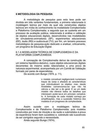 85
6 METODOLOGIA DA PESQUISA
A metodologia de pesquisa para esta tese pode ser
dividida em três vertentes fundamentais, a primeira relacionada à
modelagem teórica por meio da qual são construídos objetos
teóricos em mídia do conhecimento na modalidade Complexmedia
e Plataforma Complexmedia; a segunda que se sustenta em um
processo de avaliação pública, relacionada à análise e validação
de objetos educacionais digitais, desenvolvidos nas modalidades
de simuladores-animadores (SF), experimentos educacionais
(EE), áudio (RD) e audiovisual (TV); por fim, um terceiro processo
metodológico de pesquisa-ação dedicado a analisar, criticamente,
um programa de Educação Digital.
6.1 A MODELAGEM TEÓRICA DE COMPLEXMEDIA E DA
PLATAFORMA COMPLEXMEDIA
A concepção de Complexmedia deriva da construção de
um sistema hipotético-dedutivo, cujos objetos educacionais digitais
decorrentes do mesmo estão relacionados a uma prova de
natureza experimental, acompanhada por um Comitê de Validação
formado por pares de especialistas.
De acordo com Bunge (1974, p. 11),
o modelo conceitual negligenciará numerosos
traços da coisa e afastará as características
que individualizam os objetos: mas, desde
Aristóteles convencionou-se que não há
ciência a não ser a do geral. E se um dado
modelo não oferece todos os detalhes que
interessam poder-se-á em princípio complicá-
lo. A formação de cada modelo começa por
simplificações, mas a sucessão histórica dos
modelos é um progresso de complexidade.
Assim sucede com a modelagem teórica de
Complexmedia e da Plataforma Complexmedia, pois modelos
construídos por meio da intuição e da razão e submetidos à prova
da experiência foram bem sucedidos e, sobretudo são suscetíveis
de ser corrigidos segundo a necessidade.
Ainda segundo Bunge (1974),
 
