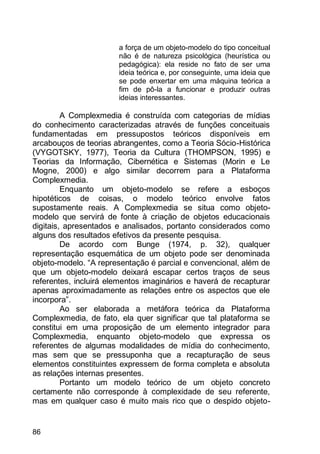 86
a força de um objeto-modelo do tipo conceitual
não é de natureza psicológica (heurística ou
pedagógica): ela reside no fato de ser uma
ideia teórica e, por conseguinte, uma ideia que
se pode enxertar em uma máquina teórica a
fim de pô-la a funcionar e produzir outras
ideias interessantes.
A Complexmedia é construída com categorias de mídias
do conhecimento caracterizadas através de funções conceituais
fundamentadas em pressupostos teóricos disponíveis em
arcabouços de teorias abrangentes, como a Teoria Sócio-Histórica
(VYGOTSKY, 1977), Teoria da Cultura (THOMPSON, 1995) e
Teorias da Informação, Cibernética e Sistemas (Morin e Le
Mogne, 2000) e algo similar decorrem para a Plataforma
Complexmedia.
Enquanto um objeto-modelo se refere a esboços
hipotéticos de coisas, o modelo teórico envolve fatos
supostamente reais. A Complexmedia se situa como objeto-
modelo que servirá de fonte à criação de objetos educacionais
digitais, apresentados e analisados, portanto considerados como
alguns dos resultados efetivos da presente pesquisa.
De acordo com Bunge (1974, p. 32), qualquer
representação esquemática de um objeto pode ser denominada
objeto-modelo. “A representação é parcial e convencional, além de
que um objeto-modelo deixará escapar certos traços de seus
referentes, incluirá elementos imaginários e haverá de recapturar
apenas aproximadamente as relações entre os aspectos que ele
incorpora”.
Ao ser elaborada a metáfora teórica da Plataforma
Complexmedia, de fato, ela quer significar que tal plataforma se
constitui em uma proposição de um elemento integrador para
Complexmedia, enquanto objeto-modelo que expressa os
referentes de algumas modalidades de mídia do conhecimento,
mas sem que se pressuponha que a recapturação de seus
elementos constituintes expressem de forma completa e absoluta
as relações internas presentes.
Portanto um modelo teórico de um objeto concreto
certamente não corresponde à complexidade de seu referente,
mas em qualquer caso é muito mais rico que o despido objeto-
 