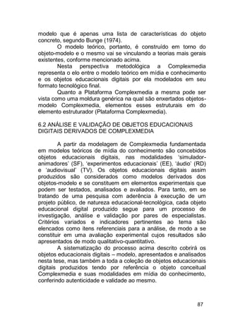 87
modelo que é apenas uma lista de características do objeto
concreto, segundo Bunge (1974).
O modelo teórico, portanto, é construído em torno do
objeto-modelo e o mesmo vai se vinculando a teorias mais gerais
existentes, conforme mencionado acima.
Nesta perspectiva metodológica a Complexmedia
representa o elo entre o modelo teórico em mídia e conhecimento
e os objetos educacionais digitais por ela modelados em seu
formato tecnológico final.
Quanto a Plataforma Complexmedia a mesma pode ser
vista como uma moldura genérica na qual são enxertados objetos-
modelo Complexmedia, elementos esses estruturais em do
elemento estruturador (Plataforma Complexmedia).
6.2 ANÁLISE E VALIDAÇÃO DE OBJETOS EDUCACIONAIS
DIGITAIS DERIVADOS DE COMPLEXMEDIA
A partir da modelagem de Complexmedia fundamentada
em modelos teóricos de mídia do conhecimento são concebidos
objetos educacionais digitais, nas modalidades „simulador-
animadores‟ (SF), „experimentos educacionais‟ (EE), „áudio‟ (RD)
e „audiovisual‟ (TV). Os objetos educacionais digitais assim
produzidos são considerados como modelos derivados dos
objetos-modelo e se constituem em elementos experimentais que
podem ser testados, analisados e avaliados. Para tanto, em se
tratando de uma pesquisa com aderência à execução de um
projeto público, de natureza educacional-tecnológica, cada objeto
educacional digital produzido segue para um processo de
investigação, análise e validação por pares de especialistas.
Critérios variados e indicadores pertinentes ao tema são
elencados como itens referenciais para a análise, de modo a se
constituir em uma avaliação experimental cujos resultados são
apresentados de modo qualitativo-quantitativo.
A sistematização do processo acima descrito cobrirá os
objetos educacionais digitais – modelo, apresentados e analisados
nesta tese, mas também a toda a coleção de objetos educacionais
digitais produzidos tendo por referência o objeto conceitual
Complexmedia e suas modalidades em mídia do conhecimento,
conferindo autenticidade e validade ao mesmo.
 