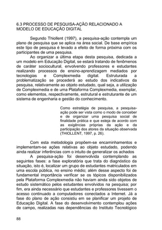 88
6.3 PROCESSO DE PESQUISA-AÇÃO RELACIONADO A
MODELO DE EDUCAÇÃO DIGITAL
Segundo Thiollent (1997), a pesquisa-ação contempla um
plano de pesquisa que se aplica na área social. De base empírica
este tipo de pesquisa é levado a efeito de forma próxima com os
participantes de uma pesquisa.
Ao organizar a última etapa desta pesquisa, dedicada a
um modelo em Educação Digital, se estará tratando de fenômenos
de caráter sociocultural, envolvendo professores e estudantes
realizando processos de ensino-aprendizagem mediados por
tecnologias e Complexmedia digital. Estruturada a
problematização se procederá ao estudo dos indicativos da
pesquisa, relativamente ao objeto estudado, qual seja, a utilização
de Complexmedia e de uma Plataforma Complexmedia, exemplar,
como elementos, respectivamente, estrutural e estruturante de um
sistema de engenharia e gestão do conhecimento.
Como estratégia de pesquisa, a pesquisa-
ação pode ser vista como o modo de conceber
e de organizar uma pesquisa social de
finalidade prática e que esteja de acordo com
as exigências próprias da ação e da
participação dos atores da situação observada
(THIOLLENT, 1997, p. 26).
Com esta metodologia propõem-se encaminhamentos e
implementam-se ações relativas ao objeto estudado, podendo
ainda realizar inferências com o intuito de generalizar os achados
A pesquisa-ação foi desenvolvida contemplando as
seguintes fases: a fase exploratória que trata do diagnóstico da
situação, isto é, localizar um grupo de estudantes matriculados em
uma escola pública, no ensino médio; além desse aspecto foi de
fundamental importância verificar se os tópicos disponibilizados
pela Plataforma Complexmedia não haviam ainda sido objetos de
estudo sistemático pelos estudantes envolvidos na pesquisa; por
fim, era ainda necessário que estudantes e professores tivessem o
acesso continuado a computadores conectados a Internet. Já a
fase do plano de ação consistiu em se planificar um projeto de
Educação Digital. A fase do desenvolvimento contemplou ações
de campo, realizadas nas dependências do Instituto Tecnológico
 