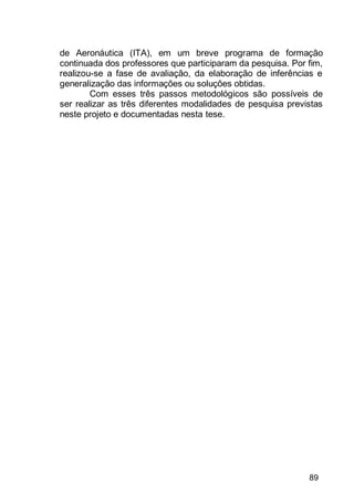89
de Aeronáutica (ITA), em um breve programa de formação
continuada dos professores que participaram da pesquisa. Por fim,
realizou-se a fase de avaliação, da elaboração de inferências e
generalização das informações ou soluções obtidas.
Com esses três passos metodológicos são possíveis de
ser realizar as três diferentes modalidades de pesquisa previstas
neste projeto e documentadas nesta tese.
 