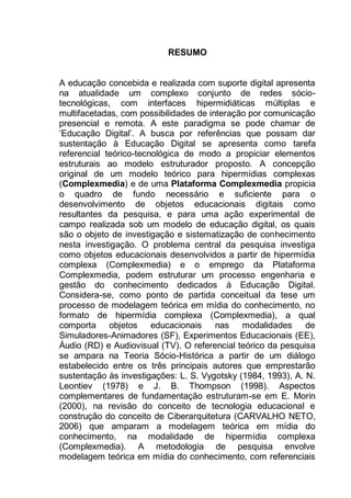 9
RESUMO
A educação concebida e realizada com suporte digital apresenta
na atualidade um complexo conjunto de redes sócio-
tecnológicas, com interfaces hipermidiáticas múltiplas e
multifacetadas, com possibilidades de interação por comunicação
presencial e remota. A este paradigma se pode chamar de
„Educação Digital‟. A busca por referências que possam dar
sustentação à Educação Digital se apresenta como tarefa
referencial teórico-tecnológica de modo a propiciar elementos
estruturais ao modelo estruturador proposto. A concepção
original de um modelo teórico para hipermídias complexas
(Complexmedia) e de uma Plataforma Complexmedia propicia
o quadro de fundo necessário e suficiente para o
desenvolvimento de objetos educacionais digitais como
resultantes da pesquisa, e para uma ação experimental de
campo realizada sob um modelo de educação digital, os quais
são o objeto de investigação e sistematização de conhecimento
nesta investigação. O problema central da pesquisa investiga
como objetos educacionais desenvolvidos a partir de hipermídia
complexa (Complexmedia) e o emprego da Plataforma
Complexmedia, podem estruturar um processo engenharia e
gestão do conhecimento dedicados à Educação Digital.
Considera-se, como ponto de partida conceitual da tese um
processo de modelagem teórica em mídia do conhecimento, no
formato de hipermídia complexa (Complexmedia), a qual
comporta objetos educacionais nas modalidades de
Simuladores-Animadores (SF), Experimentos Educacionais (EE),
Áudio (RD) e Audiovisual (TV). O referencial teórico da pesquisa
se ampara na Teoria Sócio-Histórica a partir de um diálogo
estabelecido entre os três principais autores que emprestarão
sustentação às investigações: L. S. Vygotsky (1984, 1993), A. N.
Leontiev (1978) e J. B. Thompson (1998). Aspectos
complementares de fundamentação estruturam-se em E. Morin
(2000), na revisão do conceito de tecnologia educacional e
construção do conceito de Ciberarquitetura (CARVALHO NETO,
2006) que amparam a modelagem teórica em mídia do
conhecimento, na modalidade de hipermídia complexa
(Complexmedia). A metodologia de pesquisa envolve
modelagem teórica em mídia do conhecimento, com referenciais
 