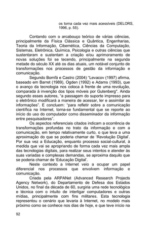 92
os torna cada vez mais acessíveis (DELORS,
1996, p. 55).
Contando com o arcabouço teórico de várias ciências,
principalmente da Física Clássica e Quântica, Engenharias,
Teoria da Informação, Cibernética, Ciências da Computação,
Sistemas, Eletrônica, Química, Psicologia e outras ciências que
sustentaram e sustentam a criação e/ou aprimoramento de
novas soluções foi se tecendo, principalmente na segunda
metade do século XX até os dias atuais, um notável conjunto de
transformações nos processos de gestão da informação e
comunicação.
Segundo Bomfá e Castro (2004) “Levacov (1997) afirma,
baseado em Barret (1989), Ogden (1992) e Adams (1993), que
o avanço da tecnologia nos coloca à frente de uma revolução,
comparada à invenção dos tipos móveis por Gutenberg". Ainda
segundo esses autores, “a passagem do suporte impresso para
o eletrônico modificará a maneira de acessar, ler e assimilar as
informações”. E concluem: “para refletir sobre a comunicação
científica na Internet, torna-se fundamental que se reporte ao
início do uso do computador como disseminador da informação
entre pesquisadores”.
Os aspectos referenciais citados indicam a ocorrência de
transformações profundas no trato da informação e com a
comunicação, em tempo relativamente curto, o que leva a uma
aproximação do que se poderia chamar de „Revolução Digital‟.
Por sua vez a Educação, enquanto processo social-cultural, à
medida que vai se apropriando de forma cada vez mais ampla
das tecnologias digitais, para realizar seus intentos e atender às
suas variadas e complexas demandas, se aproxima daquilo que
se poderia chamar de „Educação Digital‟.
Neste contexto a Internet veio a ocupar um papel
diferencial nos processos que envolvem informação e
comunicação.
Criada pela ARPANet (Advanced Research Projects
Agency Network), do Departamento de Defesa dos Estados
Unidos, no final da década de 60, surgiria uma rede tecnológica
e técnica com o intuito de interligar computadores e outras
mídias, principalmente com fins militares. Esta tecnologia
representou o cenário que levaria à Internet, no modelo mais
próximo como se conhece nos dias de hoje, e que teve início na
 