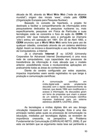 93
década de 90, através do Word Wide Web (“rede de alcance
mundial”) origem das iniciais „www‟, criada pelo CERN
(Organização Europeia para Pesquisa Nuclear).
Baseado no conceito de hipertexto, o projeto foi
destinado a facilitar o compartilhamento de informações entre
pesquisadores dedicados às pesquisas nucleares ou, mais
especificamente, pesquisas em Física de Partículas e suas
tecnologias onde se concentra o foco de ação do CERN. O
primeiro „site‟ (que traduzido para o português se chamaria
„sítio‟) entrou em operação em 1991. Em 30 de Abril 1993, o
CERN anunciou que a World Wide Web seria livre para uso de
qualquer cidadão, conectado através de um sistema eletrônico
digital. Assim se iniciava a disseminação e uso da Rede Mundial
de Computadores, a Internet.
Já a chamada „Internet 2‟ ou UCAID (University
Corporation for Advanced Internet Development) é uma nova
rede de computadores, cuja capacidade dos processos de
transferência de informação é mais elevada que o modelo
anterior, possibilitando novas e revolucionárias aplicações em
praticamente todas as áreas do conhecimento.
Diante do cenário configurado por estes aspectos,
impactos importantes veem sendo registrados no que tange à
produção e comunicação científicas:
A comunicação científica em
mídia digital está sendo amplamente
discutida com o rápido desenvolvimento da
Internet, que desde 1994 vem modificando o
acesso à informação. As discussões giram
em torno de propostas que visam a passar
de um sistema de comunicação científica
impressa tradicional para um sistema
eletrônico (BOMFÁ; CASTRO, 2004).
As tecnologias e mídias digitais têm em seu âmago
vinculação inseparável com a informação. Esta é uma das
principais razões pelas quais os processos de comunicação na
educação, mediados por tecnologias digitais, se revestem de
importância crescente, na perspectiva do Problema
Fundamental da Comunicação (CARVALHO NETO, 2006). É por
esta via também que se argumenta nesta tese ser pertinente a
 