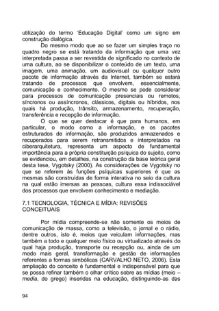 94
utilização do termo „Educação Digital‟ como um signo em
construção dialógica.
Do mesmo modo que ao se fazer um simples traço no
quadro negro se está tratando da informação que uma vez
interpretada passa a ser revestida de significado no contexto de
uma cultura, ao se disponibilizar o conteúdo de um texto, uma
imagem, uma animação, um audiovisual ou qualquer outro
pacote de informação através da Internet, também se estará
tratando de processos que envolvem, essencialmente,
comunicação e conhecimento. O mesmo se pode considerar
para processos de comunicação presenciais ou remotos,
síncronos ou assíncronos, clássicos, digitais ou híbridos, nos
quais há produção, trânsito, armazenamento, recuperação,
transferência e recepção de informação.
O que se quer destacar é que para humanos, em
particular, o modo como a informação, e os pacotes
estruturados de informação, são produzidos armazenados e
recuperados para serem retransmitidos e interpretados na
ciberarquitetura, representa um aspecto de fundamental
importância para a própria constituição psíquica do sujeito, como
se evidenciou, em detalhes, na construção da base teórica geral
desta tese, Vygotsky (2000). As considerações de Vygotsky no
que se referem às funções psíquicas superiores é que as
mesmas são construídas de forma interativa no seio da cultura
na qual estão imersas as pessoas, cultura essa indissociável
dos processos que envolvem conhecimento e mediação.
7.1 TECNOLOGIA, TÉCNICA E MÍDIA: REVISÕES
CONCEITUAIS
Por mídia compreende-se não somente os meios de
comunicação de massa, como a televisão, o jornal e o rádio,
dentre outros, isto é, meios que veiculam informações, mas
também a todo e qualquer meio físico ou virtualizado através do
qual haja produção, transporte ou recepção ou, ainda de um
modo mais geral, transformação e gestão de informações
referentes a formas simbólicas (CARVALHO NETO, 2006). Esta
ampliação do conceito é fundamental e indispensável para que
se possa refinar também o olhar crítico sobre as mídias (meio –
media, do grego) inseridas na educação, distinguindo-as das
 