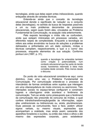 95
tecnologias, ainda que delas sejam entes indissociáveis, quando
enlaçadas através de variadas técnicas.
Entende-se ainda que o conceito de tecnologia
educacional denote o significado de „solução‟ ou o conjunto
delas (tecnologias), no sentido da busca de respostas possíveis
a um ou mais problemas decorrentes de processos
educacionais, sejam quais forem eles, vinculados ao Problema
Fundamental da Comunicação, na acepção vista anteriormente.
Pelo exposto tecnologia e mídia não se confundem,
ainda que estejam imbricadas em processos variados, em
diferentes naipes de complexidade. Enquanto a tecnologia se
refere aos entes envolvidos na busca de soluções a problemas
delineados e enfrentados em um dado contexto, mídias e
técnicas compõem, respectivamente, o „que‟ e o „como‟ dos
processos, enquanto elementos de sua solução. Conforme
pontua Lion (1997, p. 31),
quando a tecnologia for entendida também
como criação e potencialidade, num
contexto educacional que faz parte do tecido
social, haveremos retornado à ideia mais
completa deste conceito. Pelo menos desde
o discurso.
Do ponto de vista educacional considera-se aqui, como
distintivo, mais uma vez, o Problema Fundamental da
Comunicação. Por comunicação entende-se o processo de
intercâmbio de formas simbólicas entre sujeitos que interagem
em uma ciberarquitetura de modo síncrono ou assíncrono. Tais
interações sociais no espaço-tempo configuram e constroem
lugares e ciberlugares onde acontece o fenômeno da
comunicação. Tem-se ainda como pressuposto que o fenômeno
da comunicação não prescinde do concurso de mídias, o qual
confere trânsito/transformação/gestão às informações, sejam
elas unidirecionais ou bidirecionais ou, ainda, pluridirecionais.
Duas pessoas se comunicando, face a face, podem utilizar
signos verbais, ou mesmo visuais, expressões que
acompanham a oralidade, mas ainda assim carecerão dos
aparelhos fonadores e ouvidos, ou então das mãos e olhos e até
mesmo das expressões corporais, para estabelecer
 