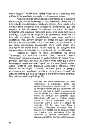 96
comunicação (THOMPSON, 1995). Veem-se aí a presença das
mídias, indispensáveis, em cada um desses processos.
Ao problema da comunicação, empreende-se a busca de
uma solução, isto é, tecnologia – para resolvê-lo dentro de um
intervalo de possibilidade e viabilidade técnica. Aqui reside outra
característica essencial dos processos tecnológicos que diz
respeito ao fato de serem de natureza precisa e não exata.
Enquanto uma equação monoclina exige uma única raiz que a
satisfaça, processos tecnológicos são produzidos dentro de um
intervalo complexo de possibilidades aos quais conferem
existência; mas, sofrem também os efeitos de suas condições
iniciais e instantâneas de contorno, tendendo, a cada instante, a
um ponto previamente considerado como ideal, porém sem
alcança-lo de modo exato. Assim obtidas, as soluções são
aproximativas, distribuídas em um intervalo de possibilidades.
Resgata-se assim na fonte etimológica do termo
Tecnologia, sua estrutura primeira. Tanto “técnica”, quanto
“tecnologia” têm a mesma raiz no verbo „tictein’, do grego, “criar,
produzir, conceber, dar à luz”. É preciso ainda notar que o termo
tecnologia incorpora o sufixo „logos’, em sua acepção de „razão‟.
Assim, anota-se uma diferença conceitual e estrutural entre
técnica e tecnologia. „Techné’, também para os gregos,
expressava um significado amplo e carregava o conceito de
arte, no sentido que não se reduzia a mero instrumento ou meio.
Nas palavras de Lion (1997, p. 25):
Não era um mero instrumento ou meio
(referindo-se à tecnologia), senão que
existia num contexto social e ético no qual
se indagava como e por que se produzia um
valor de uso. Isto é, desde o processo ao
produto, desde que a ideia se originava na
mente do produtor em contexto social
determinado até que o produto ficasse
pronto, a Techné sustentava um juízo
metafísico sobre o como e o porquê da
produção. [...] Em seu livro, Ética a
Nicômano, Aristóteles esclarece que a
Techné é um estado que se ocupa do fazer
que implica uma verdadeira linha de
raciocínio. A Techné compreende não
apenas as matérias-primas, as ferramentas,
 