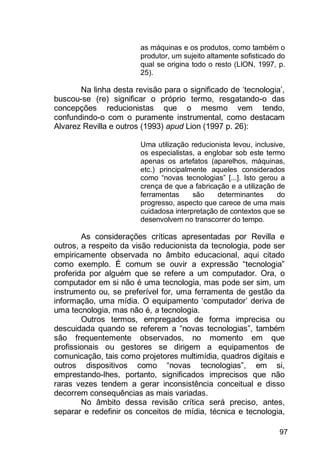 97
as máquinas e os produtos, como também o
produtor, um sujeito altamente sofisticado do
qual se origina todo o resto (LION, 1997, p.
25).
Na linha desta revisão para o significado de „tecnologia‟,
buscou-se (re) significar o próprio termo, resgatando-o das
concepções reducionistas que o mesmo vem tendo,
confundindo-o com o puramente instrumental, como destacam
Alvarez Revilla e outros (1993) apud Lion (1997 p. 26):
Uma utilização reducionista levou, inclusive,
os especialistas, a englobar sob este termo
apenas os artefatos (aparelhos, máquinas,
etc.) principalmente aqueles considerados
como “novas tecnologias” [...]. Isto gerou a
crença de que a fabricação e a utilização de
ferramentas são determinantes do
progresso, aspecto que carece de uma mais
cuidadosa interpretação de contextos que se
desenvolvem no transcorrer do tempo.
As considerações críticas apresentadas por Revilla e
outros, a respeito da visão reducionista da tecnologia, pode ser
empiricamente observada no âmbito educacional, aqui citado
como exemplo. É comum se ouvir a expressão “tecnologia”
proferida por alguém que se refere a um computador. Ora, o
computador em si não é uma tecnologia, mas pode ser sim, um
instrumento ou, se preferível for, uma ferramenta de gestão da
informação, uma mídia. O equipamento „computador‟ deriva de
uma tecnologia, mas não é, a tecnologia.
Outros termos, empregados de forma imprecisa ou
descuidada quando se referem a “novas tecnologias”, também
são frequentemente observados, no momento em que
profissionais ou gestores se dirigem a equipamentos de
comunicação, tais como projetores multimídia, quadros digitais e
outros dispositivos como “novas tecnologias”, em si,
emprestando-lhes, portanto, significados imprecisos que não
raras vezes tendem a gerar inconsistência conceitual e disso
decorrem consequências as mais variadas.
No âmbito dessa revisão crítica será preciso, antes,
separar e redefinir os conceitos de mídia, técnica e tecnologia,
 