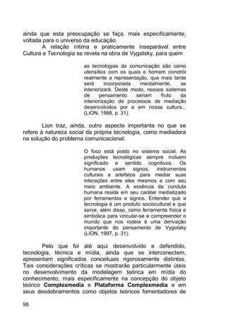 98
ainda que esta preocupação se faça, mais especificamente,
voltada para o universo da educação.
A relação íntima e praticamente inseparável entre
Cultura e Tecnologia se revela na obra de Vygotsky, para quem
as tecnologias da comunicação são como
utensílios com os quais o homem constrói
realmente a representação, que mais tarde
será incorporada mentalmente, se
interiorizará. Deste modo, nossos sistemas
de pensamento seriam fruto da
interiorização de processos de mediação
desenvolvidos por e em nossa cultura...
(LION, 1998, p. 31).
Lion traz, ainda, outro aspecto importante no que se
refere à natureza social da própria tecnologia, como mediadora
na solução do problema comunicacional:
O foco está posto no sistema social. As
produções tecnológicas sempre incluem
significado e sentido cognitivos. Os
humanos usam signos, instrumentos
culturais e artefatos para mediar suas
interações entre eles mesmos e com seu
meio ambiente. A essência da conduta
humana reside em seu caráter mediatizado
por ferramentas e signos. Entender que a
tecnologia é um produto sociocultural e que
serve, além disso, como ferramenta física e
simbólica para vincular-se e compreender o
mundo que nos rodeia é uma derivação
importante do pensamento de Vygotsky
(LION, 1997, p. 31).
Pelo que foi até aqui desenvolvido e defendido,
tecnologia, técnica e mídia, ainda que se interconectem,
apresentam significados conceituais rigorosamente distintos.
Tais considerações críticas se mostrarão particularmente úteis
no desenvolvimento da modelagem teórica em mídia do
conhecimento, mais especificamente na concepção do objeto
teórico Complexmedia e Plataforma Complexmedia e em
seus desdobramentos como objetos teóricos fomentadores de
 