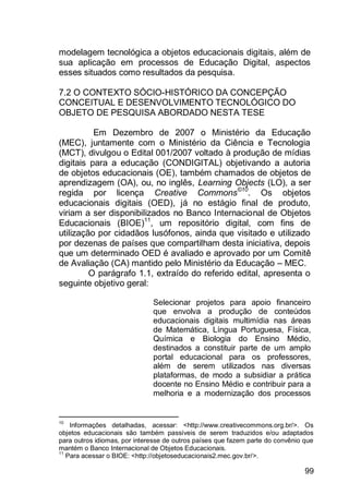 99
modelagem tecnológica a objetos educacionais digitais, além de
sua aplicação em processos de Educação Digital, aspectos
esses situados como resultados da pesquisa.
7.2 O CONTEXTO SÓCIO-HISTÓRICO DA CONCEPÇÃO
CONCEITUAL E DESENVOLVIMENTO TECNOLÓGICO DO
OBJETO DE PESQUISA ABORDADO NESTA TESE
Em Dezembro de 2007 o Ministério da Educação
(MEC), juntamente com o Ministério da Ciência e Tecnologia
(MCT), divulgou o Edital 001/2007 voltado à produção de mídias
digitais para a educação (CONDIGITAL) objetivando a autoria
de objetos educacionais (OE), também chamados de objetos de
aprendizagem (OA), ou, no inglês, Learning Objects (LO), a ser
regida por licença Creative Commons©10
. Os objetos
educacionais digitais (OED), já no estágio final de produto,
viriam a ser disponibilizados no Banco Internacional de Objetos
Educacionais (BIOE)11
, um repositório digital, com fins de
utilização por cidadãos lusófonos, ainda que visitado e utilizado
por dezenas de países que compartilham desta iniciativa, depois
que um determinado OED é avaliado e aprovado por um Comitê
de Avaliação (CA) mantido pelo Ministério da Educação – MEC.
O parágrafo 1.1, extraído do referido edital, apresenta o
seguinte objetivo geral:
Selecionar projetos para apoio financeiro
que envolva a produção de conteúdos
educacionais digitais multimídia nas áreas
de Matemática, Língua Portuguesa, Física,
Química e Biologia do Ensino Médio,
destinados a constituir parte de um amplo
portal educacional para os professores,
além de serem utilizados nas diversas
plataformas, de modo a subsidiar a prática
docente no Ensino Médio e contribuir para a
melhoria e a modernização dos processos
10
Informações detalhadas, acessar: <http://www.creativecommons.org.br/>. Os
objetos educacionais são também passíveis de serem traduzidos e/ou adaptados
para outros idiomas, por interesse de outros países que fazem parte do convênio que
mantém o Banco Internacional de Objetos Educacionais.
11
Para acessar o BIOE: <http://objetoseducacionais2.mec.gov.br/>.
 