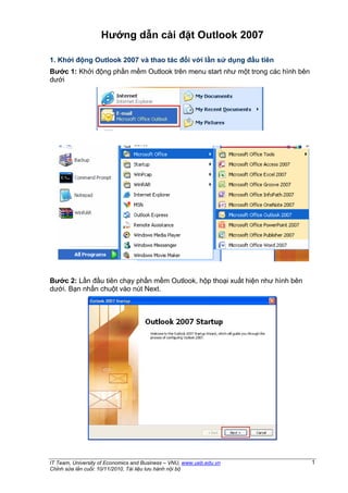 Hướng dẫn cài đặt Outlook 2007

1. Khởi động Outlook 2007 và thao tác đối với lần sử dụng đầu tiên
Bước 1: Khởi động phần mềm Outlook trên menu start như một trong các hình bên
dưới




Bước 2: Lần đầu tiên chạy phần mềm Outlook, hộp thoại xuất hiện như hình bên
dưới. Bạn nhấn chuột vào nút Next.




IT Team, University of Economics and Business – VNU, www.ueb.edu.vn             1
Chỉnh sửa lần cuối: 10/11/2010, Tài liệu lưu hành nội bộ
 