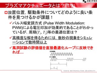 プラズマアクチュエータとは？(1/2)                   3


設置位置，駆動条件についてどのように良い条
件を見つけるかが課題！
 パルス幅変調方式 (Pulse Width Modulation:
  PWM)による電圧印加が効果的であることがわかっ
  ているが，周期(T1, T2)等の最適位置は？
 高精度な解を得るためには，数秒の現象をシミュレ
  ーションで数時間以上
 風洞試験の評価値を直接最適化ループに反映でき
  れば…
 