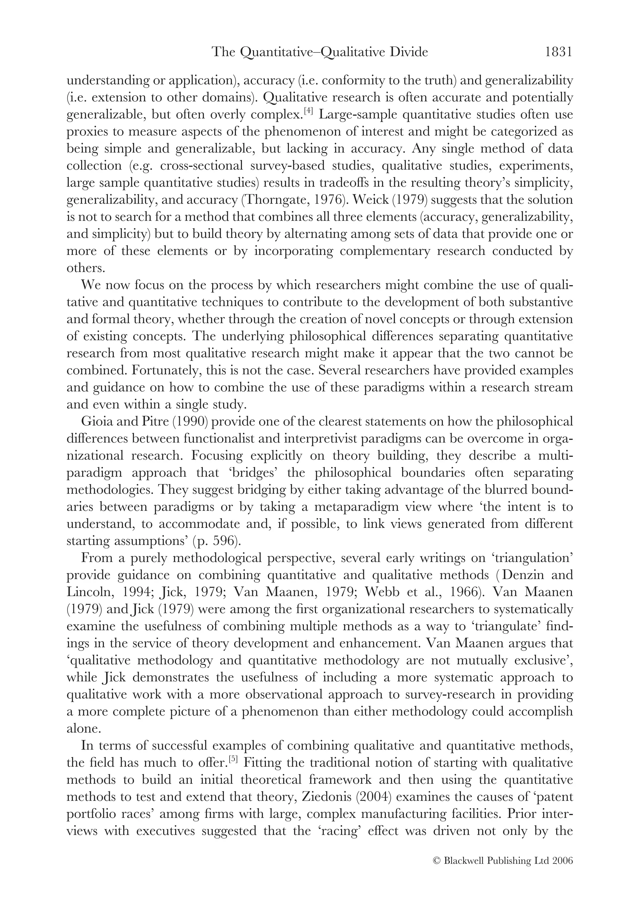 The Quantitative–Qualitative Divide                              1831
understanding or application), accuracy (i.e. conformity to the truth) and generalizability
(i.e. extension to other domains). Qualitative research is often accurate and potentially
generalizable, but often overly complex.[4] Large-sample quantitative studies often use
proxies to measure aspects of the phenomenon of interest and might be categorized as
being simple and generalizable, but lacking in accuracy. Any single method of data
collection (e.g. cross-sectional survey-based studies, qualitative studies, experiments,
large sample quantitative studies) results in tradeoffs in the resulting theory’s simplicity,
generalizability, and accuracy (Thorngate, 1976). Weick (1979) suggests that the solution
is not to search for a method that combines all three elements (accuracy, generalizability,
and simplicity) but to build theory by alternating among sets of data that provide one or
more of these elements or by incorporating complementary research conducted by
others.
    We now focus on the process by which researchers might combine the use of quali-
tative and quantitative techniques to contribute to the development of both substantive
and formal theory, whether through the creation of novel concepts or through extension
of existing concepts. The underlying philosophical differences separating quantitative
research from most qualitative research might make it appear that the two cannot be
combined. Fortunately, this is not the case. Several researchers have provided examples
and guidance on how to combine the use of these paradigms within a research stream
and even within a single study.
    Gioia and Pitre (1990) provide one of the clearest statements on how the philosophical
differences between functionalist and interpretivist paradigms can be overcome in orga-
nizational research. Focusing explicitly on theory building, they describe a multi-
paradigm approach that ‘bridges’ the philosophical boundaries often separating
methodologies. They suggest bridging by either taking advantage of the blurred bound-
aries between paradigms or by taking a metaparadigm view where ‘the intent is to
understand, to accommodate and, if possible, to link views generated from different
starting assumptions’ (p. 596).
    From a purely methodological perspective, several early writings on ‘triangulation’
provide guidance on combining quantitative and qualitative methods ( Denzin and
Lincoln, 1994; Jick, 1979; Van Maanen, 1979; Webb et al., 1966). Van Maanen
(1979) and Jick (1979) were among the ﬁrst organizational researchers to systematically
examine the usefulness of combining multiple methods as a way to ‘triangulate’ ﬁnd-
ings in the service of theory development and enhancement. Van Maanen argues that
‘qualitative methodology and quantitative methodology are not mutually exclusive’,
while Jick demonstrates the usefulness of including a more systematic approach to
qualitative work with a more observational approach to survey-research in providing
a more complete picture of a phenomenon than either methodology could accomplish
alone.
    In terms of successful examples of combining qualitative and quantitative methods,
the ﬁeld has much to offer.[5] Fitting the traditional notion of starting with qualitative
methods to build an initial theoretical framework and then using the quantitative
methods to test and extend that theory, Ziedonis (2004) examines the causes of ‘patent
portfolio races’ among ﬁrms with large, complex manufacturing facilities. Prior inter-
views with executives suggested that the ‘racing’ effect was driven not only by the

                                                                   © Blackwell Publishing Ltd 2006
 