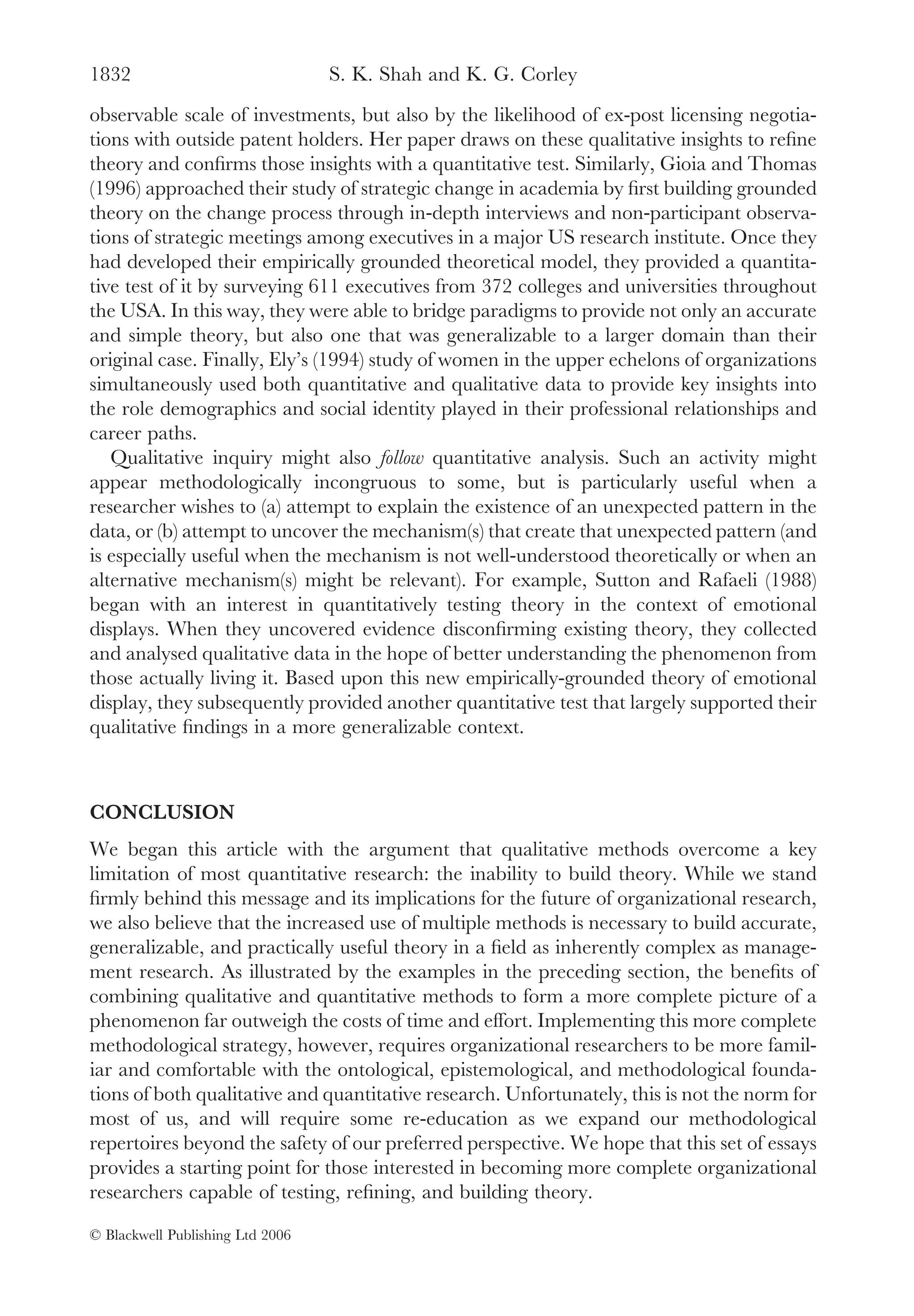 1832                              S. K. Shah and K. G. Corley
observable scale of investments, but also by the likelihood of ex-post licensing negotia-
tions with outside patent holders. Her paper draws on these qualitative insights to reﬁne
theory and conﬁrms those insights with a quantitative test. Similarly, Gioia and Thomas
(1996) approached their study of strategic change in academia by ﬁrst building grounded
theory on the change process through in-depth interviews and non-participant observa-
tions of strategic meetings among executives in a major US research institute. Once they
had developed their empirically grounded theoretical model, they provided a quantita-
tive test of it by surveying 611 executives from 372 colleges and universities throughout
the USA. In this way, they were able to bridge paradigms to provide not only an accurate
and simple theory, but also one that was generalizable to a larger domain than their
original case. Finally, Ely’s (1994) study of women in the upper echelons of organizations
simultaneously used both quantitative and qualitative data to provide key insights into
the role demographics and social identity played in their professional relationships and
career paths.
   Qualitative inquiry might also follow quantitative analysis. Such an activity might
appear methodologically incongruous to some, but is particularly useful when a
researcher wishes to (a) attempt to explain the existence of an unexpected pattern in the
data, or (b) attempt to uncover the mechanism(s) that create that unexpected pattern (and
is especially useful when the mechanism is not well-understood theoretically or when an
alternative mechanism(s) might be relevant). For example, Sutton and Rafaeli (1988)
began with an interest in quantitatively testing theory in the context of emotional
displays. When they uncovered evidence disconﬁrming existing theory, they collected
and analysed qualitative data in the hope of better understanding the phenomenon from
those actually living it. Based upon this new empirically-grounded theory of emotional
display, they subsequently provided another quantitative test that largely supported their
qualitative ﬁndings in a more generalizable context.



CONCLUSION
We began this article with the argument that qualitative methods overcome a key
limitation of most quantitative research: the inability to build theory. While we stand
ﬁrmly behind this message and its implications for the future of organizational research,
we also believe that the increased use of multiple methods is necessary to build accurate,
generalizable, and practically useful theory in a ﬁeld as inherently complex as manage-
ment research. As illustrated by the examples in the preceding section, the beneﬁts of
combining qualitative and quantitative methods to form a more complete picture of a
phenomenon far outweigh the costs of time and effort. Implementing this more complete
methodological strategy, however, requires organizational researchers to be more famil-
iar and comfortable with the ontological, epistemological, and methodological founda-
tions of both qualitative and quantitative research. Unfortunately, this is not the norm for
most of us, and will require some re-education as we expand our methodological
repertoires beyond the safety of our preferred perspective. We hope that this set of essays
provides a starting point for those interested in becoming more complete organizational
researchers capable of testing, reﬁning, and building theory.

© Blackwell Publishing Ltd 2006
 