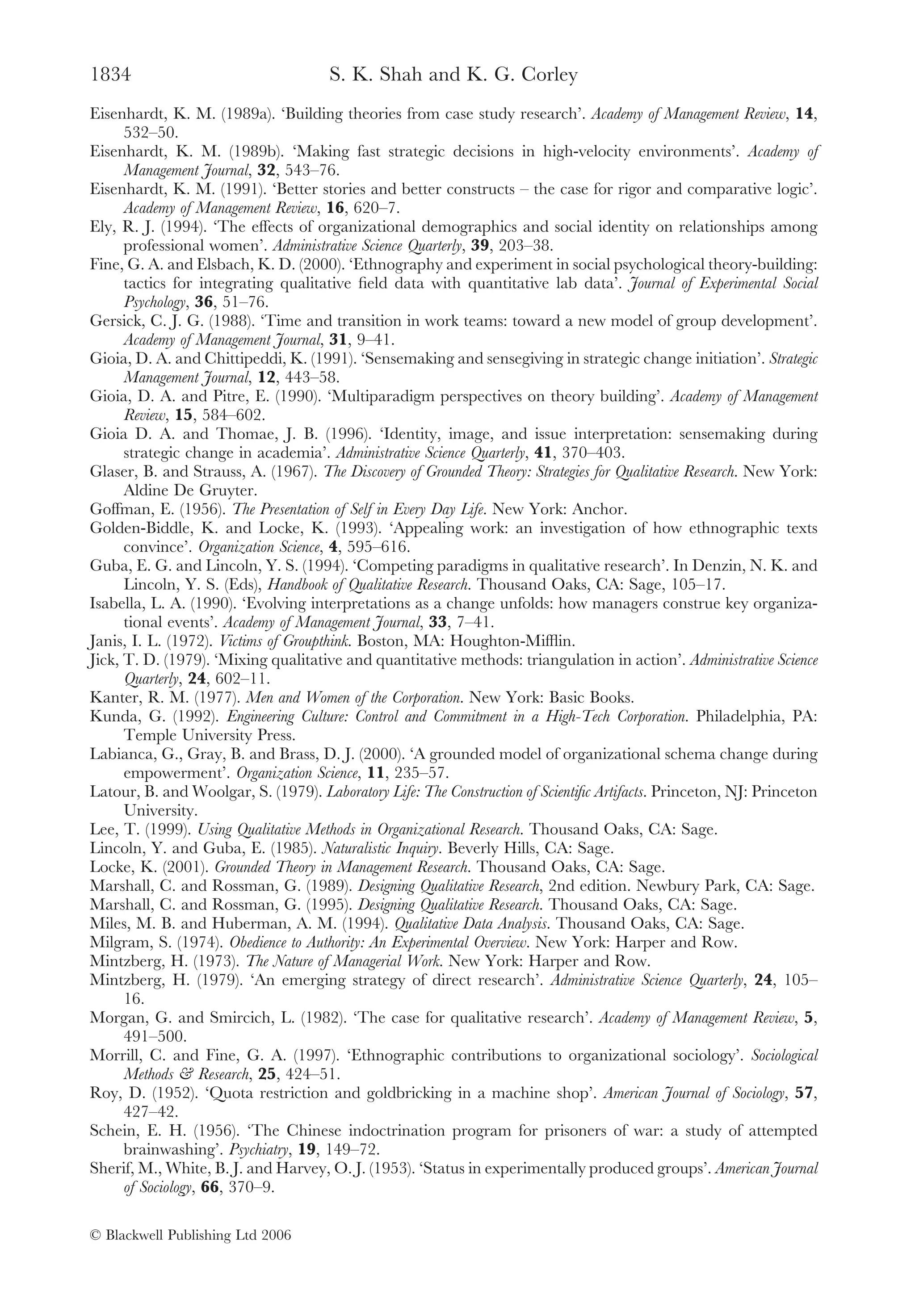 1834                                  S. K. Shah and K. G. Corley
Eisenhardt, K. M. (1989a). ‘Building theories from case study research’. Academy of Management Review, 14,
      532–50.
Eisenhardt, K. M. (1989b). ‘Making fast strategic decisions in high-velocity environments’. Academy of
      Management Journal, 32, 543–76.
Eisenhardt, K. M. (1991). ‘Better stories and better constructs – the case for rigor and comparative logic’.
      Academy of Management Review, 16, 620–7.
Ely, R. J. (1994). ‘The effects of organizational demographics and social identity on relationships among
      professional women’. Administrative Science Quarterly, 39, 203–38.
Fine, G. A. and Elsbach, K. D. (2000). ‘Ethnography and experiment in social psychological theory-building:
      tactics for integrating qualitative ﬁeld data with quantitative lab data’. Journal of Experimental Social
      Psychology, 36, 51–76.
Gersick, C. J. G. (1988). ‘Time and transition in work teams: toward a new model of group development’.
      Academy of Management Journal, 31, 9–41.
Gioia, D. A. and Chittipeddi, K. (1991). ‘Sensemaking and sensegiving in strategic change initiation’. Strategic
      Management Journal, 12, 443–58.
Gioia, D. A. and Pitre, E. (1990). ‘Multiparadigm perspectives on theory building’. Academy of Management
      Review, 15, 584–602.
Gioia D. A. and Thomae, J. B. (1996). ‘Identity, image, and issue interpretation: sensemaking during
      strategic change in academia’. Administrative Science Quarterly, 41, 370–403.
Glaser, B. and Strauss, A. (1967). The Discovery of Grounded Theory: Strategies for Qualitative Research. New York:
      Aldine De Gruyter.
Goffman, E. (1956). The Presentation of Self in Every Day Life. New York: Anchor.
Golden-Biddle, K. and Locke, K. (1993). ‘Appealing work: an investigation of how ethnographic texts
      convince’. Organization Science, 4, 595–616.
Guba, E. G. and Lincoln, Y. S. (1994). ‘Competing paradigms in qualitative research’. In Denzin, N. K. and
      Lincoln, Y. S. (Eds), Handbook of Qualitative Research. Thousand Oaks, CA: Sage, 105–17.
Isabella, L. A. (1990). ‘Evolving interpretations as a change unfolds: how managers construe key organiza-
      tional events’. Academy of Management Journal, 33, 7–41.
Janis, I. L. (1972). Victims of Groupthink. Boston, MA: Houghton-Mifﬂin.
Jick, T. D. (1979). ‘Mixing qualitative and quantitative methods: triangulation in action’. Administrative Science
      Quarterly, 24, 602–11.
Kanter, R. M. (1977). Men and Women of the Corporation. New York: Basic Books.
Kunda, G. (1992). Engineering Culture: Control and Commitment in a High-Tech Corporation. Philadelphia, PA:
      Temple University Press.
Labianca, G., Gray, B. and Brass, D. J. (2000). ‘A grounded model of organizational schema change during
      empowerment’. Organization Science, 11, 235–57.
Latour, B. and Woolgar, S. (1979). Laboratory Life: The Construction of Scientiﬁc Artifacts. Princeton, NJ: Princeton
      University.
Lee, T. (1999). Using Qualitative Methods in Organizational Research. Thousand Oaks, CA: Sage.
Lincoln, Y. and Guba, E. (1985). Naturalistic Inquiry. Beverly Hills, CA: Sage.
Locke, K. (2001). Grounded Theory in Management Research. Thousand Oaks, CA: Sage.
Marshall, C. and Rossman, G. (1989). Designing Qualitative Research, 2nd edition. Newbury Park, CA: Sage.
Marshall, C. and Rossman, G. (1995). Designing Qualitative Research. Thousand Oaks, CA: Sage.
Miles, M. B. and Huberman, A. M. (1994). Qualitative Data Analysis. Thousand Oaks, CA: Sage.
Milgram, S. (1974). Obedience to Authority: An Experimental Overview. New York: Harper and Row.
Mintzberg, H. (1973). The Nature of Managerial Work. New York: Harper and Row.
Mintzberg, H. (1979). ‘An emerging strategy of direct research’. Administrative Science Quarterly, 24, 105–
      16.
Morgan, G. and Smircich, L. (1982). ‘The case for qualitative research’. Academy of Management Review, 5,
      491–500.
Morrill, C. and Fine, G. A. (1997). ‘Ethnographic contributions to organizational sociology’. Sociological
      Methods & Research, 25, 424–51.
Roy, D. (1952). ‘Quota restriction and goldbricking in a machine shop’. American Journal of Sociology, 57,
      427–42.
Schein, E. H. (1956). ‘The Chinese indoctrination program for prisoners of war: a study of attempted
      brainwashing’. Psychiatry, 19, 149–72.
Sherif, M., White, B. J. and Harvey, O. J. (1953). ‘Status in experimentally produced groups’. American Journal
      of Sociology, 66, 370–9.

© Blackwell Publishing Ltd 2006
 