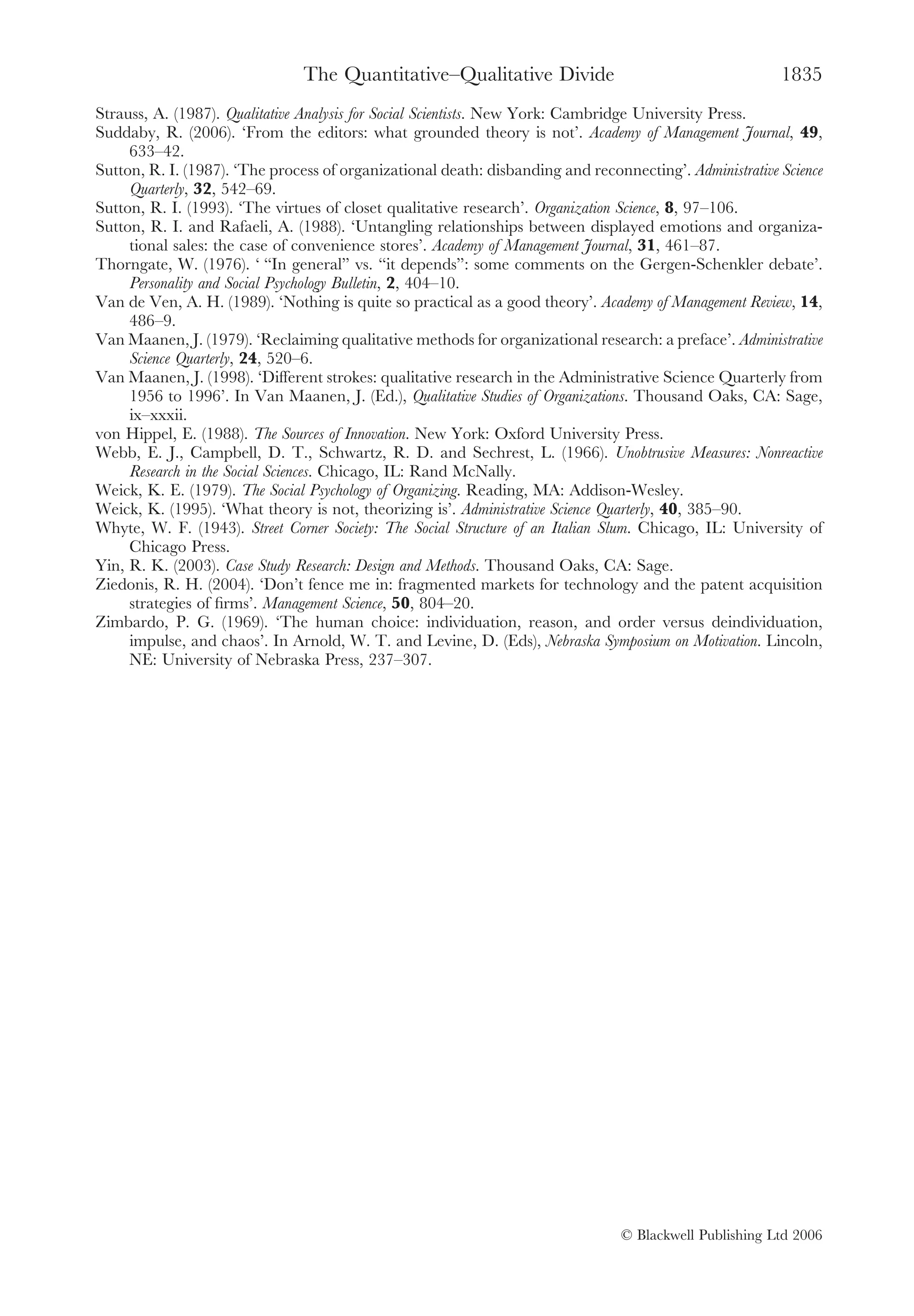 The Quantitative–Qualitative Divide                                      1835
Strauss, A. (1987). Qualitative Analysis for Social Scientists. New York: Cambridge University Press.
Suddaby, R. (2006). ‘From the editors: what grounded theory is not’. Academy of Management Journal, 49,
     633–42.
Sutton, R. I. (1987). ‘The process of organizational death: disbanding and reconnecting’. Administrative Science
     Quarterly, 32, 542–69.
Sutton, R. I. (1993). ‘The virtues of closet qualitative research’. Organization Science, 8, 97–106.
Sutton, R. I. and Rafaeli, A. (1988). ‘Untangling relationships between displayed emotions and organiza-
     tional sales: the case of convenience stores’. Academy of Management Journal, 31, 461–87.
Thorngate, W. (1976). ‘ “In general” vs. “it depends”: some comments on the Gergen-Schenkler debate’.
     Personality and Social Psychology Bulletin, 2, 404–10.
Van de Ven, A. H. (1989). ‘Nothing is quite so practical as a good theory’. Academy of Management Review, 14,
     486–9.
Van Maanen, J. (1979). ‘Reclaiming qualitative methods for organizational research: a preface’. Administrative
     Science Quarterly, 24, 520–6.
Van Maanen, J. (1998). ‘Different strokes: qualitative research in the Administrative Science Quarterly from
     1956 to 1996’. In Van Maanen, J. (Ed.), Qualitative Studies of Organizations. Thousand Oaks, CA: Sage,
     ix–xxxii.
von Hippel, E. (1988). The Sources of Innovation. New York: Oxford University Press.
Webb, E. J., Campbell, D. T., Schwartz, R. D. and Sechrest, L. (1966). Unobtrusive Measures: Nonreactive
     Research in the Social Sciences. Chicago, IL: Rand McNally.
Weick, K. E. (1979). The Social Psychology of Organizing. Reading, MA: Addison-Wesley.
Weick, K. (1995). ‘What theory is not, theorizing is’. Administrative Science Quarterly, 40, 385–90.
Whyte, W. F. (1943). Street Corner Society: The Social Structure of an Italian Slum. Chicago, IL: University of
     Chicago Press.
Yin, R. K. (2003). Case Study Research: Design and Methods. Thousand Oaks, CA: Sage.
Ziedonis, R. H. (2004). ‘Don’t fence me in: fragmented markets for technology and the patent acquisition
     strategies of ﬁrms’. Management Science, 50, 804–20.
Zimbardo, P. G. (1969). ‘The human choice: individuation, reason, and order versus deindividuation,
     impulse, and chaos’. In Arnold, W. T. and Levine, D. (Eds), Nebraska Symposium on Motivation. Lincoln,
     NE: University of Nebraska Press, 237–307.




                                                                                © Blackwell Publishing Ltd 2006
 