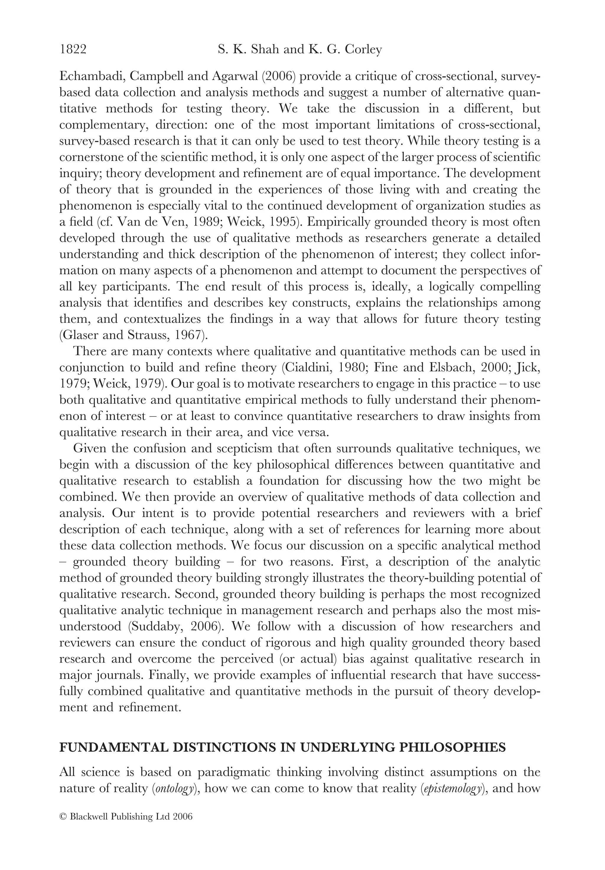 1822                              S. K. Shah and K. G. Corley
Echambadi, Campbell and Agarwal (2006) provide a critique of cross-sectional, survey-
based data collection and analysis methods and suggest a number of alternative quan-
titative methods for testing theory. We take the discussion in a different, but
complementary, direction: one of the most important limitations of cross-sectional,
survey-based research is that it can only be used to test theory. While theory testing is a
cornerstone of the scientiﬁc method, it is only one aspect of the larger process of scientiﬁc
inquiry; theory development and reﬁnement are of equal importance. The development
of theory that is grounded in the experiences of those living with and creating the
phenomenon is especially vital to the continued development of organization studies as
a ﬁeld (cf. Van de Ven, 1989; Weick, 1995). Empirically grounded theory is most often
developed through the use of qualitative methods as researchers generate a detailed
understanding and thick description of the phenomenon of interest; they collect infor-
mation on many aspects of a phenomenon and attempt to document the perspectives of
all key participants. The end result of this process is, ideally, a logically compelling
analysis that identiﬁes and describes key constructs, explains the relationships among
them, and contextualizes the ﬁndings in a way that allows for future theory testing
(Glaser and Strauss, 1967).
   There are many contexts where qualitative and quantitative methods can be used in
conjunction to build and reﬁne theory (Cialdini, 1980; Fine and Elsbach, 2000; Jick,
1979; Weick, 1979). Our goal is to motivate researchers to engage in this practice – to use
both qualitative and quantitative empirical methods to fully understand their phenom-
enon of interest – or at least to convince quantitative researchers to draw insights from
qualitative research in their area, and vice versa.
   Given the confusion and scepticism that often surrounds qualitative techniques, we
begin with a discussion of the key philosophical differences between quantitative and
qualitative research to establish a foundation for discussing how the two might be
combined. We then provide an overview of qualitative methods of data collection and
analysis. Our intent is to provide potential researchers and reviewers with a brief
description of each technique, along with a set of references for learning more about
these data collection methods. We focus our discussion on a speciﬁc analytical method
– grounded theory building – for two reasons. First, a description of the analytic
method of grounded theory building strongly illustrates the theory-building potential of
qualitative research. Second, grounded theory building is perhaps the most recognized
qualitative analytic technique in management research and perhaps also the most mis-
understood (Suddaby, 2006). We follow with a discussion of how researchers and
reviewers can ensure the conduct of rigorous and high quality grounded theory based
research and overcome the perceived (or actual) bias against qualitative research in
major journals. Finally, we provide examples of inﬂuential research that have success-
fully combined qualitative and quantitative methods in the pursuit of theory develop-
ment and reﬁnement.

FUNDAMENTAL DISTINCTIONS IN UNDERLYING PHILOSOPHIES
All science is based on paradigmatic thinking involving distinct assumptions on the
nature of reality (ontology), how we can come to know that reality (epistemology), and how

© Blackwell Publishing Ltd 2006
 