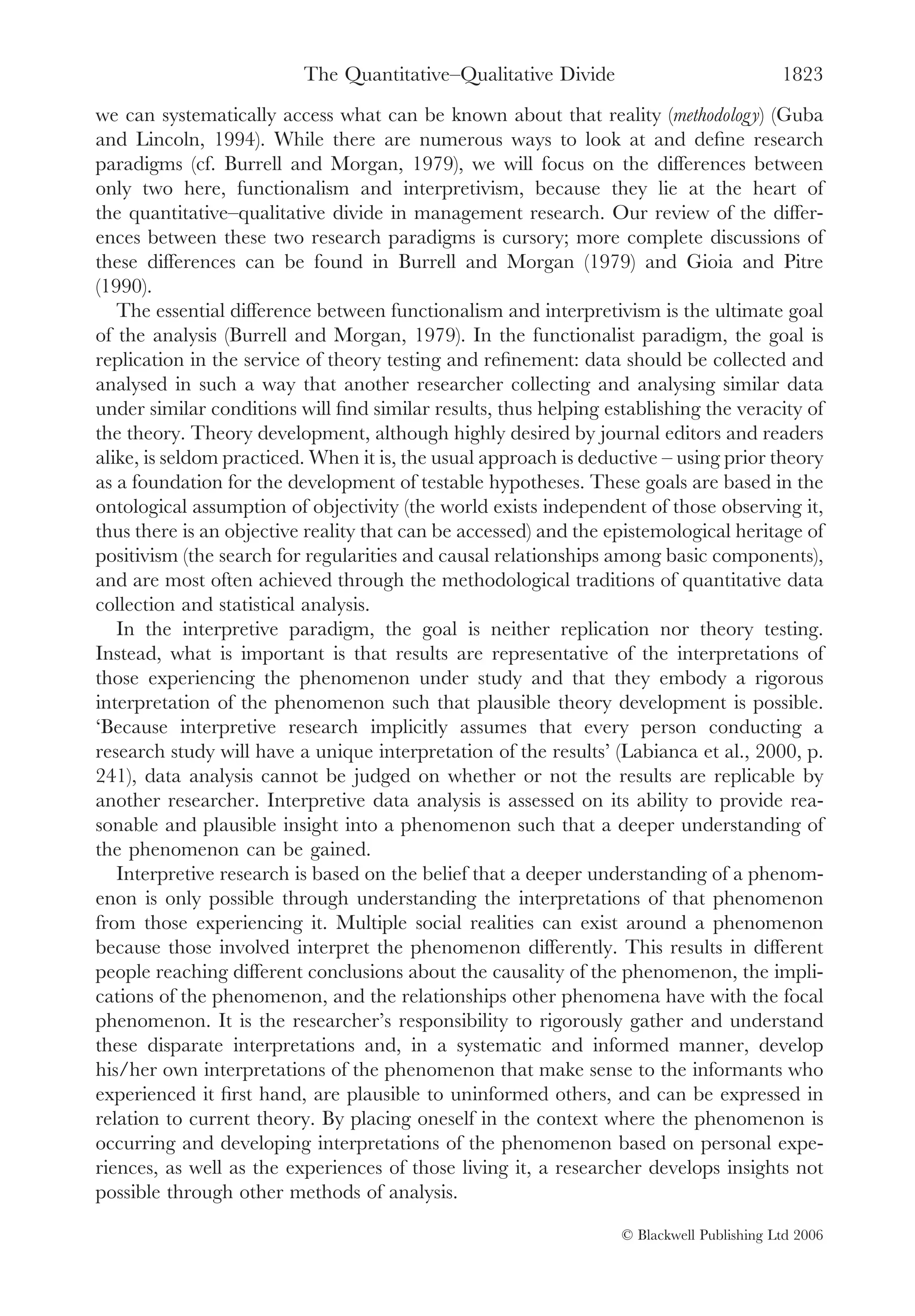 The Quantitative–Qualitative Divide                             1823
we can systematically access what can be known about that reality (methodology) (Guba
and Lincoln, 1994). While there are numerous ways to look at and deﬁne research
paradigms (cf. Burrell and Morgan, 1979), we will focus on the differences between
only two here, functionalism and interpretivism, because they lie at the heart of
the quantitative–qualitative divide in management research. Our review of the differ-
ences between these two research paradigms is cursory; more complete discussions of
these differences can be found in Burrell and Morgan (1979) and Gioia and Pitre
(1990).
   The essential difference between functionalism and interpretivism is the ultimate goal
of the analysis (Burrell and Morgan, 1979). In the functionalist paradigm, the goal is
replication in the service of theory testing and reﬁnement: data should be collected and
analysed in such a way that another researcher collecting and analysing similar data
under similar conditions will ﬁnd similar results, thus helping establishing the veracity of
the theory. Theory development, although highly desired by journal editors and readers
alike, is seldom practiced. When it is, the usual approach is deductive – using prior theory
as a foundation for the development of testable hypotheses. These goals are based in the
ontological assumption of objectivity (the world exists independent of those observing it,
thus there is an objective reality that can be accessed) and the epistemological heritage of
positivism (the search for regularities and causal relationships among basic components),
and are most often achieved through the methodological traditions of quantitative data
collection and statistical analysis.
   In the interpretive paradigm, the goal is neither replication nor theory testing.
Instead, what is important is that results are representative of the interpretations of
those experiencing the phenomenon under study and that they embody a rigorous
interpretation of the phenomenon such that plausible theory development is possible.
‘Because interpretive research implicitly assumes that every person conducting a
research study will have a unique interpretation of the results’ (Labianca et al., 2000, p.
241), data analysis cannot be judged on whether or not the results are replicable by
another researcher. Interpretive data analysis is assessed on its ability to provide rea-
sonable and plausible insight into a phenomenon such that a deeper understanding of
the phenomenon can be gained.
   Interpretive research is based on the belief that a deeper understanding of a phenom-
enon is only possible through understanding the interpretations of that phenomenon
from those experiencing it. Multiple social realities can exist around a phenomenon
because those involved interpret the phenomenon differently. This results in different
people reaching different conclusions about the causality of the phenomenon, the impli-
cations of the phenomenon, and the relationships other phenomena have with the focal
phenomenon. It is the researcher’s responsibility to rigorously gather and understand
these disparate interpretations and, in a systematic and informed manner, develop
his/her own interpretations of the phenomenon that make sense to the informants who
experienced it ﬁrst hand, are plausible to uninformed others, and can be expressed in
relation to current theory. By placing oneself in the context where the phenomenon is
occurring and developing interpretations of the phenomenon based on personal expe-
riences, as well as the experiences of those living it, a researcher develops insights not
possible through other methods of analysis.

                                                                  © Blackwell Publishing Ltd 2006
 