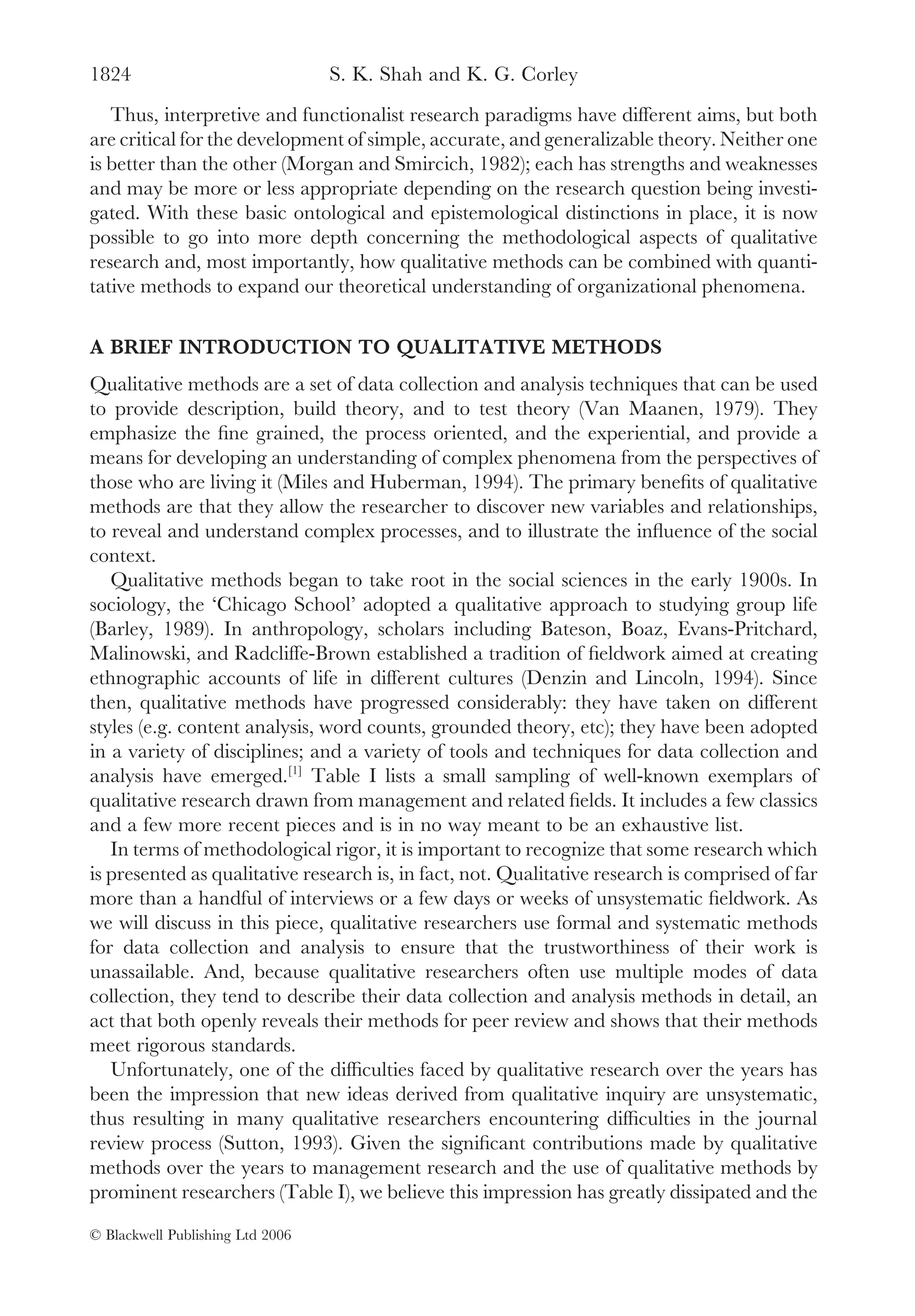 1824                              S. K. Shah and K. G. Corley
   Thus, interpretive and functionalist research paradigms have different aims, but both
are critical for the development of simple, accurate, and generalizable theory. Neither one
is better than the other (Morgan and Smircich, 1982); each has strengths and weaknesses
and may be more or less appropriate depending on the research question being investi-
gated. With these basic ontological and epistemological distinctions in place, it is now
possible to go into more depth concerning the methodological aspects of qualitative
research and, most importantly, how qualitative methods can be combined with quanti-
tative methods to expand our theoretical understanding of organizational phenomena.

A BRIEF INTRODUCTION TO QUALITATIVE METHODS
Qualitative methods are a set of data collection and analysis techniques that can be used
to provide description, build theory, and to test theory (Van Maanen, 1979). They
emphasize the ﬁne grained, the process oriented, and the experiential, and provide a
means for developing an understanding of complex phenomena from the perspectives of
those who are living it (Miles and Huberman, 1994). The primary beneﬁts of qualitative
methods are that they allow the researcher to discover new variables and relationships,
to reveal and understand complex processes, and to illustrate the inﬂuence of the social
context.
   Qualitative methods began to take root in the social sciences in the early 1900s. In
sociology, the ‘Chicago School’ adopted a qualitative approach to studying group life
(Barley, 1989). In anthropology, scholars including Bateson, Boaz, Evans-Pritchard,
Malinowski, and Radcliffe-Brown established a tradition of ﬁeldwork aimed at creating
ethnographic accounts of life in different cultures (Denzin and Lincoln, 1994). Since
then, qualitative methods have progressed considerably: they have taken on different
styles (e.g. content analysis, word counts, grounded theory, etc); they have been adopted
in a variety of disciplines; and a variety of tools and techniques for data collection and
analysis have emerged.[1] Table I lists a small sampling of well-known exemplars of
qualitative research drawn from management and related ﬁelds. It includes a few classics
and a few more recent pieces and is in no way meant to be an exhaustive list.
   In terms of methodological rigor, it is important to recognize that some research which
is presented as qualitative research is, in fact, not. Qualitative research is comprised of far
more than a handful of interviews or a few days or weeks of unsystematic ﬁeldwork. As
we will discuss in this piece, qualitative researchers use formal and systematic methods
for data collection and analysis to ensure that the trustworthiness of their work is
unassailable. And, because qualitative researchers often use multiple modes of data
collection, they tend to describe their data collection and analysis methods in detail, an
act that both openly reveals their methods for peer review and shows that their methods
meet rigorous standards.
   Unfortunately, one of the difﬁculties faced by qualitative research over the years has
been the impression that new ideas derived from qualitative inquiry are unsystematic,
thus resulting in many qualitative researchers encountering difﬁculties in the journal
review process (Sutton, 1993). Given the signiﬁcant contributions made by qualitative
methods over the years to management research and the use of qualitative methods by
prominent researchers (Table I), we believe this impression has greatly dissipated and the

© Blackwell Publishing Ltd 2006
 