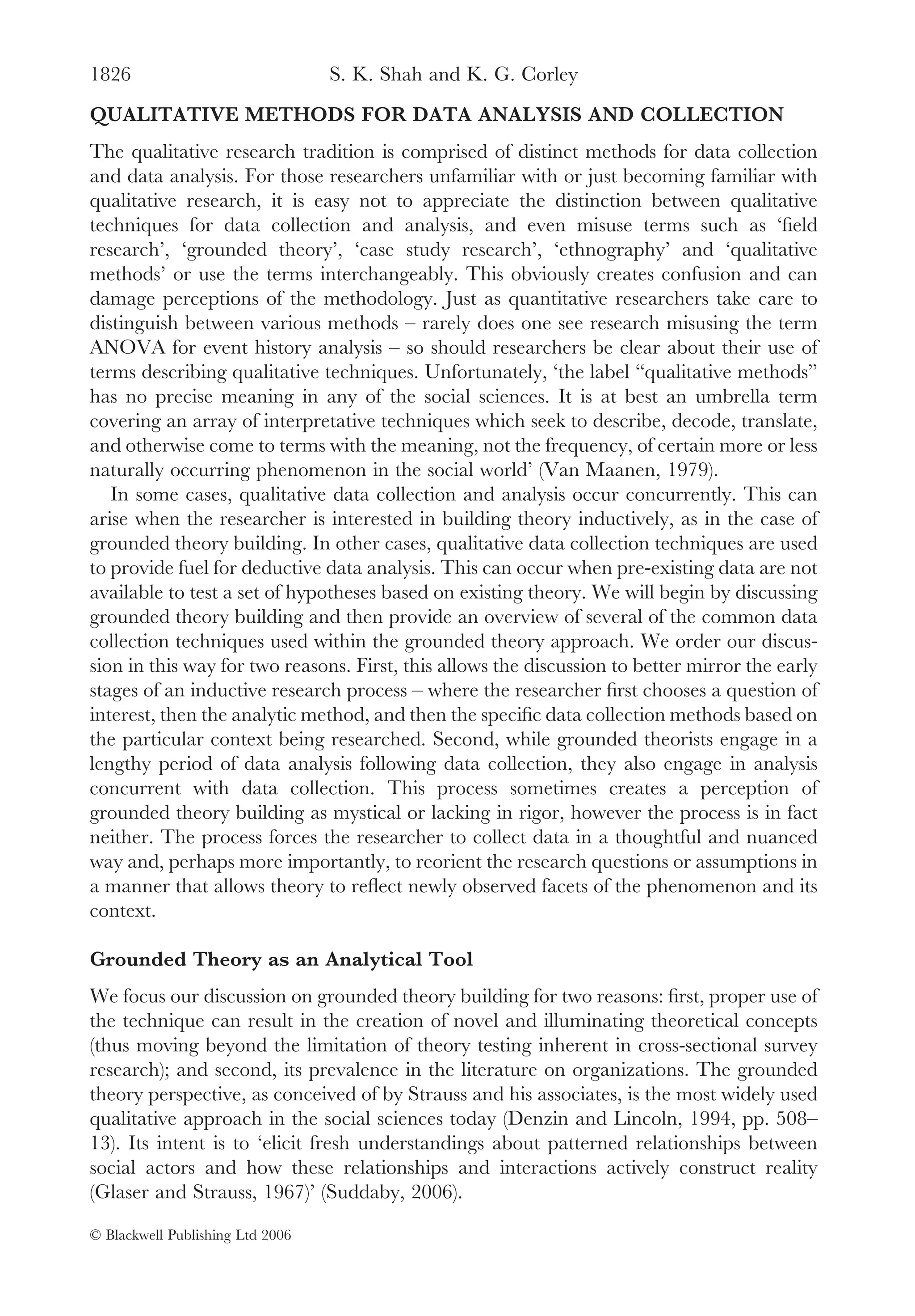 1826                              S. K. Shah and K. G. Corley
QUALITATIVE METHODS FOR DATA ANALYSIS AND COLLECTION
The qualitative research tradition is comprised of distinct methods for data collection
and data analysis. For those researchers unfamiliar with or just becoming familiar with
qualitative research, it is easy not to appreciate the distinction between qualitative
techniques for data collection and analysis, and even misuse terms such as ‘ﬁeld
research’, ‘grounded theory’, ‘case study research’, ‘ethnography’ and ‘qualitative
methods’ or use the terms interchangeably. This obviously creates confusion and can
damage perceptions of the methodology. Just as quantitative researchers take care to
distinguish between various methods – rarely does one see research misusing the term
ANOVA for event history analysis – so should researchers be clear about their use of
terms describing qualitative techniques. Unfortunately, ‘the label “qualitative methods”
has no precise meaning in any of the social sciences. It is at best an umbrella term
covering an array of interpretative techniques which seek to describe, decode, translate,
and otherwise come to terms with the meaning, not the frequency, of certain more or less
naturally occurring phenomenon in the social world’ (Van Maanen, 1979).
   In some cases, qualitative data collection and analysis occur concurrently. This can
arise when the researcher is interested in building theory inductively, as in the case of
grounded theory building. In other cases, qualitative data collection techniques are used
to provide fuel for deductive data analysis. This can occur when pre-existing data are not
available to test a set of hypotheses based on existing theory. We will begin by discussing
grounded theory building and then provide an overview of several of the common data
collection techniques used within the grounded theory approach. We order our discus-
sion in this way for two reasons. First, this allows the discussion to better mirror the early
stages of an inductive research process – where the researcher ﬁrst chooses a question of
interest, then the analytic method, and then the speciﬁc data collection methods based on
the particular context being researched. Second, while grounded theorists engage in a
lengthy period of data analysis following data collection, they also engage in analysis
concurrent with data collection. This process sometimes creates a perception of
grounded theory building as mystical or lacking in rigor, however the process is in fact
neither. The process forces the researcher to collect data in a thoughtful and nuanced
way and, perhaps more importantly, to reorient the research questions or assumptions in
a manner that allows theory to reﬂect newly observed facets of the phenomenon and its
context.

Grounded Theory as an Analytical Tool
We focus our discussion on grounded theory building for two reasons: ﬁrst, proper use of
the technique can result in the creation of novel and illuminating theoretical concepts
(thus moving beyond the limitation of theory testing inherent in cross-sectional survey
research); and second, its prevalence in the literature on organizations. The grounded
theory perspective, as conceived of by Strauss and his associates, is the most widely used
qualitative approach in the social sciences today (Denzin and Lincoln, 1994, pp. 508–
13). Its intent is to ‘elicit fresh understandings about patterned relationships between
social actors and how these relationships and interactions actively construct reality
(Glaser and Strauss, 1967)’ (Suddaby, 2006).

© Blackwell Publishing Ltd 2006
 