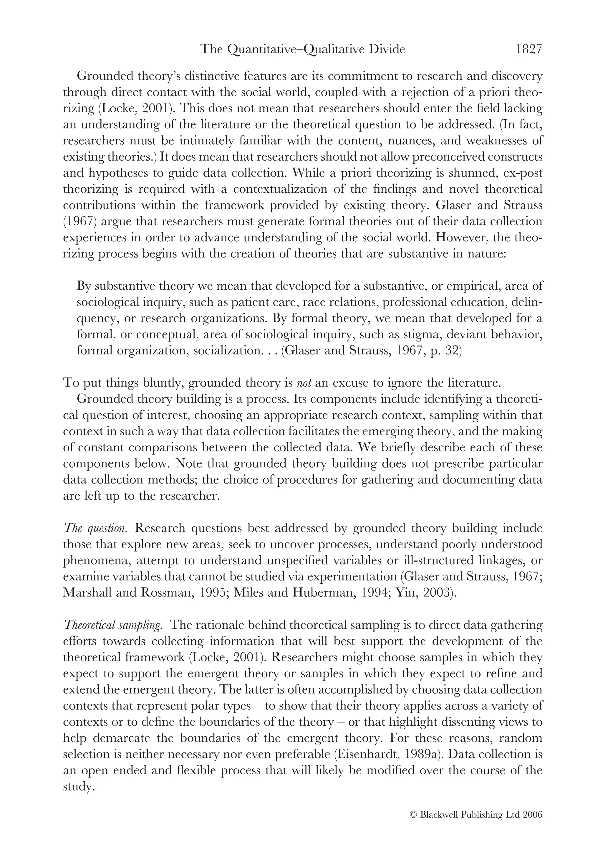 The Quantitative–Qualitative Divide                             1827
   Grounded theory’s distinctive features are its commitment to research and discovery
through direct contact with the social world, coupled with a rejection of a priori theo-
rizing (Locke, 2001). This does not mean that researchers should enter the ﬁeld lacking
an understanding of the literature or the theoretical question to be addressed. (In fact,
researchers must be intimately familiar with the content, nuances, and weaknesses of
existing theories.) It does mean that researchers should not allow preconceived constructs
and hypotheses to guide data collection. While a priori theorizing is shunned, ex-post
theorizing is required with a contextualization of the ﬁndings and novel theoretical
contributions within the framework provided by existing theory. Glaser and Strauss
(1967) argue that researchers must generate formal theories out of their data collection
experiences in order to advance understanding of the social world. However, the theo-
rizing process begins with the creation of theories that are substantive in nature:

  By substantive theory we mean that developed for a substantive, or empirical, area of
  sociological inquiry, such as patient care, race relations, professional education, delin-
  quency, or research organizations. By formal theory, we mean that developed for a
  formal, or conceptual, area of sociological inquiry, such as stigma, deviant behavior,
  formal organization, socialization. . . (Glaser and Strauss, 1967, p. 32)

To put things bluntly, grounded theory is not an excuse to ignore the literature.
   Grounded theory building is a process. Its components include identifying a theoreti-
cal question of interest, choosing an appropriate research context, sampling within that
context in such a way that data collection facilitates the emerging theory, and the making
of constant comparisons between the collected data. We brieﬂy describe each of these
components below. Note that grounded theory building does not prescribe particular
data collection methods; the choice of procedures for gathering and documenting data
are left up to the researcher.

The question. Research questions best addressed by grounded theory building include
those that explore new areas, seek to uncover processes, understand poorly understood
phenomena, attempt to understand unspeciﬁed variables or ill-structured linkages, or
examine variables that cannot be studied via experimentation (Glaser and Strauss, 1967;
Marshall and Rossman, 1995; Miles and Huberman, 1994; Yin, 2003).

Theoretical sampling. The rationale behind theoretical sampling is to direct data gathering
efforts towards collecting information that will best support the development of the
theoretical framework (Locke, 2001). Researchers might choose samples in which they
expect to support the emergent theory or samples in which they expect to reﬁne and
extend the emergent theory. The latter is often accomplished by choosing data collection
contexts that represent polar types – to show that their theory applies across a variety of
contexts or to deﬁne the boundaries of the theory – or that highlight dissenting views to
help demarcate the boundaries of the emergent theory. For these reasons, random
selection is neither necessary nor even preferable (Eisenhardt, 1989a). Data collection is
an open ended and ﬂexible process that will likely be modiﬁed over the course of the
study.

                                                                  © Blackwell Publishing Ltd 2006
 
