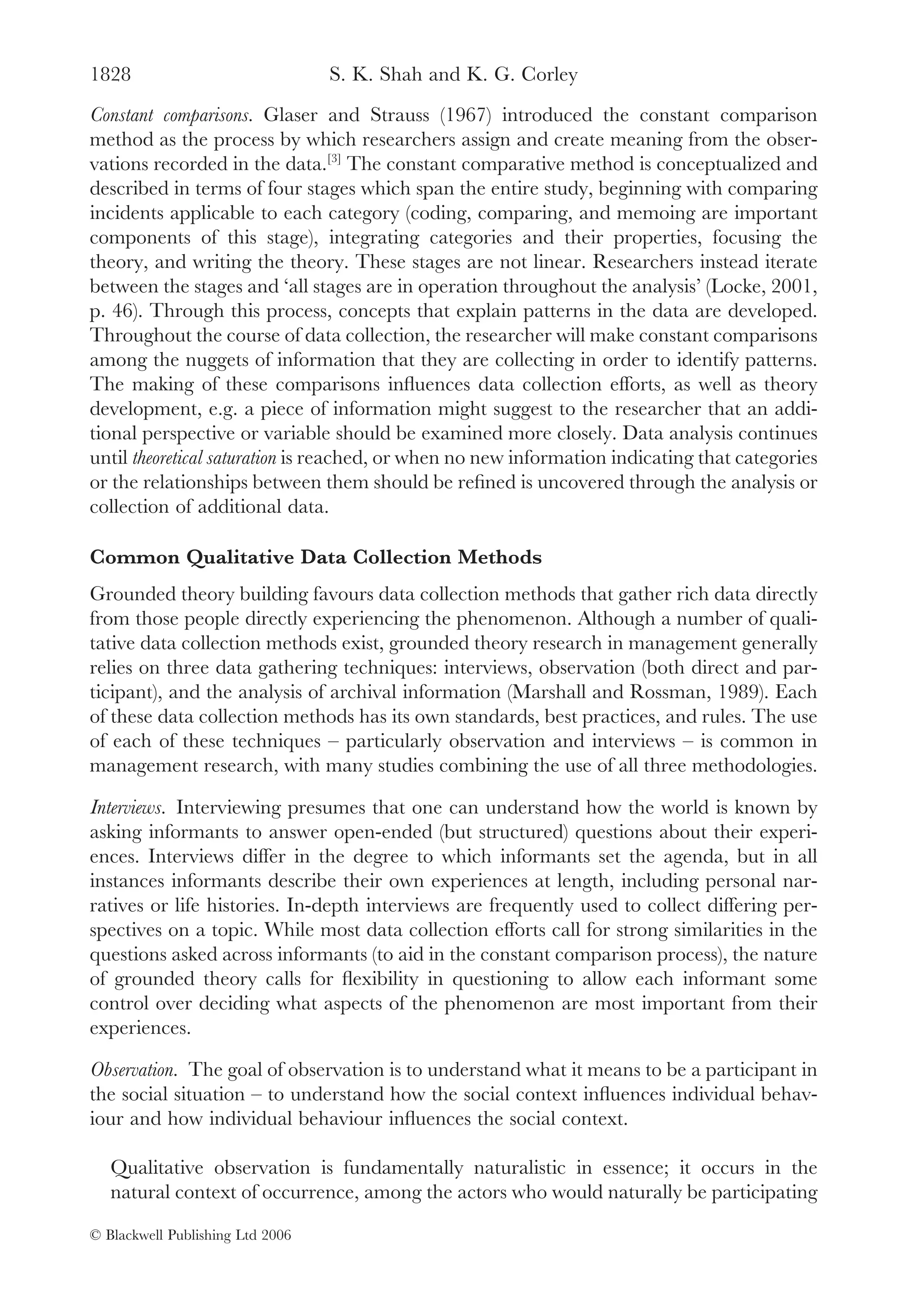 1828                              S. K. Shah and K. G. Corley
Constant comparisons. Glaser and Strauss (1967) introduced the constant comparison
method as the process by which researchers assign and create meaning from the obser-
vations recorded in the data.[3] The constant comparative method is conceptualized and
described in terms of four stages which span the entire study, beginning with comparing
incidents applicable to each category (coding, comparing, and memoing are important
components of this stage), integrating categories and their properties, focusing the
theory, and writing the theory. These stages are not linear. Researchers instead iterate
between the stages and ‘all stages are in operation throughout the analysis’ (Locke, 2001,
p. 46). Through this process, concepts that explain patterns in the data are developed.
Throughout the course of data collection, the researcher will make constant comparisons
among the nuggets of information that they are collecting in order to identify patterns.
The making of these comparisons inﬂuences data collection efforts, as well as theory
development, e.g. a piece of information might suggest to the researcher that an addi-
tional perspective or variable should be examined more closely. Data analysis continues
until theoretical saturation is reached, or when no new information indicating that categories
or the relationships between them should be reﬁned is uncovered through the analysis or
collection of additional data.

Common Qualitative Data Collection Methods
Grounded theory building favours data collection methods that gather rich data directly
from those people directly experiencing the phenomenon. Although a number of quali-
tative data collection methods exist, grounded theory research in management generally
relies on three data gathering techniques: interviews, observation (both direct and par-
ticipant), and the analysis of archival information (Marshall and Rossman, 1989). Each
of these data collection methods has its own standards, best practices, and rules. The use
of each of these techniques – particularly observation and interviews – is common in
management research, with many studies combining the use of all three methodologies.

Interviews. Interviewing presumes that one can understand how the world is known by
asking informants to answer open-ended (but structured) questions about their experi-
ences. Interviews differ in the degree to which informants set the agenda, but in all
instances informants describe their own experiences at length, including personal nar-
ratives or life histories. In-depth interviews are frequently used to collect differing per-
spectives on a topic. While most data collection efforts call for strong similarities in the
questions asked across informants (to aid in the constant comparison process), the nature
of grounded theory calls for ﬂexibility in questioning to allow each informant some
control over deciding what aspects of the phenomenon are most important from their
experiences.

Observation. The goal of observation is to understand what it means to be a participant in
the social situation – to understand how the social context inﬂuences individual behav-
iour and how individual behaviour inﬂuences the social context.

   Qualitative observation is fundamentally naturalistic in essence; it occurs in the
   natural context of occurrence, among the actors who would naturally be participating

© Blackwell Publishing Ltd 2006
 