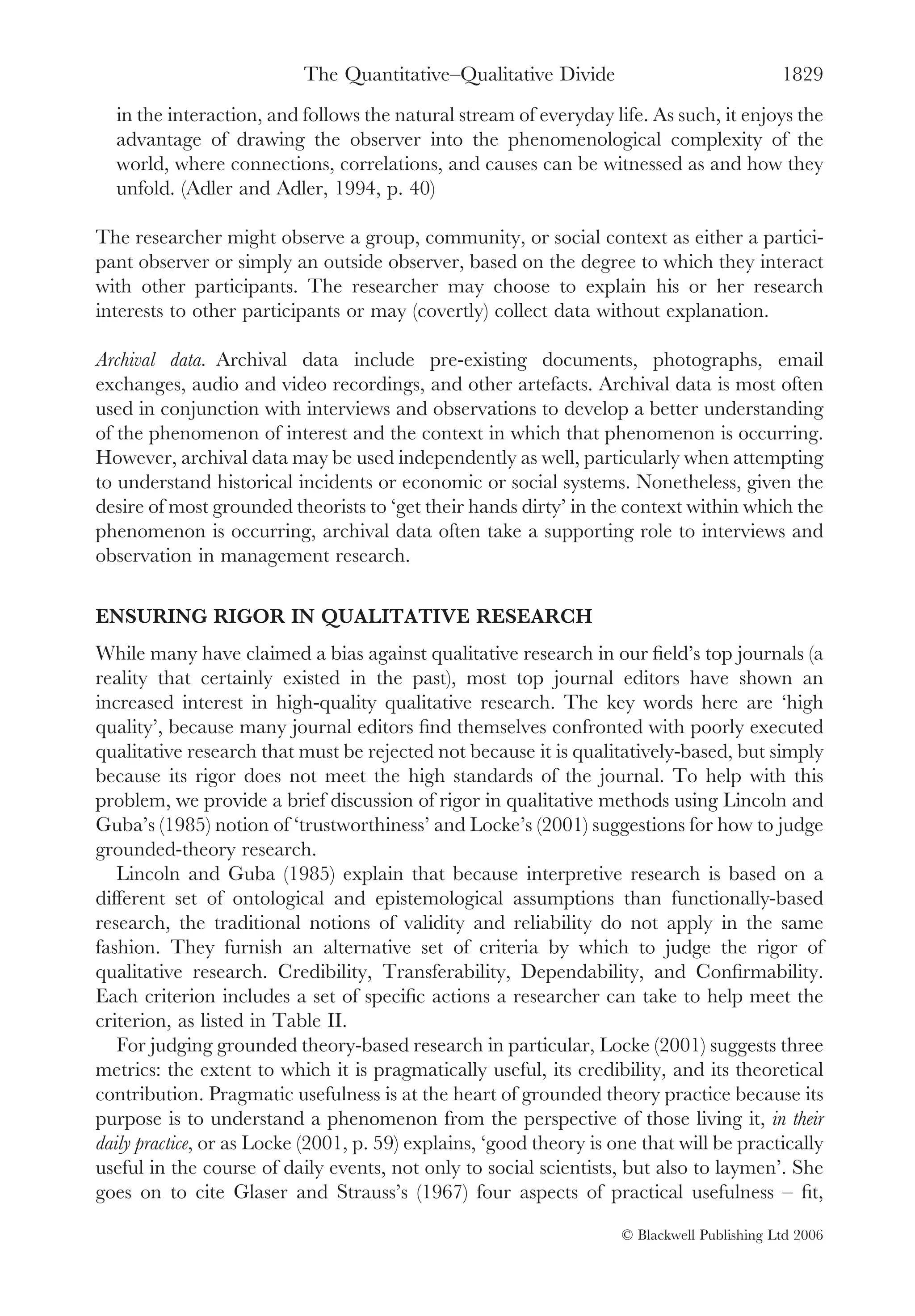 The Quantitative–Qualitative Divide                               1829
  in the interaction, and follows the natural stream of everyday life. As such, it enjoys the
  advantage of drawing the observer into the phenomenological complexity of the
  world, where connections, correlations, and causes can be witnessed as and how they
  unfold. (Adler and Adler, 1994, p. 40)

The researcher might observe a group, community, or social context as either a partici-
pant observer or simply an outside observer, based on the degree to which they interact
with other participants. The researcher may choose to explain his or her research
interests to other participants or may (covertly) collect data without explanation.

Archival data. Archival data include pre-existing documents, photographs, email
exchanges, audio and video recordings, and other artefacts. Archival data is most often
used in conjunction with interviews and observations to develop a better understanding
of the phenomenon of interest and the context in which that phenomenon is occurring.
However, archival data may be used independently as well, particularly when attempting
to understand historical incidents or economic or social systems. Nonetheless, given the
desire of most grounded theorists to ‘get their hands dirty’ in the context within which the
phenomenon is occurring, archival data often take a supporting role to interviews and
observation in management research.

ENSURING RIGOR IN QUALITATIVE RESEARCH
While many have claimed a bias against qualitative research in our ﬁeld’s top journals (a
reality that certainly existed in the past), most top journal editors have shown an
increased interest in high-quality qualitative research. The key words here are ‘high
quality’, because many journal editors ﬁnd themselves confronted with poorly executed
qualitative research that must be rejected not because it is qualitatively-based, but simply
because its rigor does not meet the high standards of the journal. To help with this
problem, we provide a brief discussion of rigor in qualitative methods using Lincoln and
Guba’s (1985) notion of ‘trustworthiness’ and Locke’s (2001) suggestions for how to judge
grounded-theory research.
   Lincoln and Guba (1985) explain that because interpretive research is based on a
different set of ontological and epistemological assumptions than functionally-based
research, the traditional notions of validity and reliability do not apply in the same
fashion. They furnish an alternative set of criteria by which to judge the rigor of
qualitative research. Credibility, Transferability, Dependability, and Conﬁrmability.
Each criterion includes a set of speciﬁc actions a researcher can take to help meet the
criterion, as listed in Table II.
   For judging grounded theory-based research in particular, Locke (2001) suggests three
metrics: the extent to which it is pragmatically useful, its credibility, and its theoretical
contribution. Pragmatic usefulness is at the heart of grounded theory practice because its
purpose is to understand a phenomenon from the perspective of those living it, in their
daily practice, or as Locke (2001, p. 59) explains, ‘good theory is one that will be practically
useful in the course of daily events, not only to social scientists, but also to laymen’. She
goes on to cite Glaser and Strauss’s (1967) four aspects of practical usefulness – ﬁt,

                                                                     © Blackwell Publishing Ltd 2006
 