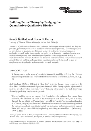 Journal of Management Studies 43:8 December 2006
0022-2380




Building Better Theory by Bridging the
Quantitative–Qualitative Divide*



Sonali K. Shah and Kevin G. Corley
University of Illinois at Urbana–Champaign; Arizona State University

abstract Qualitative methods for data collection and analysis are not mystical, but they are
powerful, particularly when used to build new or reﬁne existing theories. This article provides
an introduction to qualitative methods and an overview of tactics for ensuring rigor in
qualitative research useful for the novice researcher, as well as more experienced researchers
interested in expanding their methodological repertoire or seeking guidance on how to
evaluate qualitative research. We focus our discussion on the qualitative analytical technique of
grounded theory building, and suggest that organizational research has much to gain by
coupling of use of qualitative and quantitative research methods.



INTRODUCTION
   A theory tries to make sense of out of the observable world by ordering the relation-
   ships among elements that constitute the theorist’s focus of attention. (Dubin, 1978, p.
   26)

As Mintzberg (1979, p. 584) put it, ‘data don’t generate theory – only researchers do
that’. Data describe the empirical patterns observed, while theory explains why empirical
patterns are observed or expected. Theory building often requires the rich knowledge
that only qualitative methods can provide:

   Theory building seems to require rich description, the richness that comes from
   anecdote. We uncover all kinds of relationships in our ‘hard’ data, but it is only
   through the use of this ‘soft’ data that we are able to ‘explain’ them, and explanation
   is, of course, the purpose of research. I believe that the researcher who never goes near
   the water, who collects quantitative data from a distance without anecdote to support
   them, will always have difﬁculty explaining interesting relationships . . . (Mintzberg,
   1979, p. 113)
Address for reprints: Sonali K. Shah, College of Business, University of Illinois at Urbana–Champaign, 350
Wohlers Hall, 1206 S. Sixth Street, Champaign, IL 61820, USA (sonali@uiuc.edu).

© Blackwell Publishing Ltd 2006. Published by Blackwell Publishing, 9600 Garsington Road, Oxford, OX4 2DQ, UK
and 350 Main Street, Malden, MA 02148, USA.
 