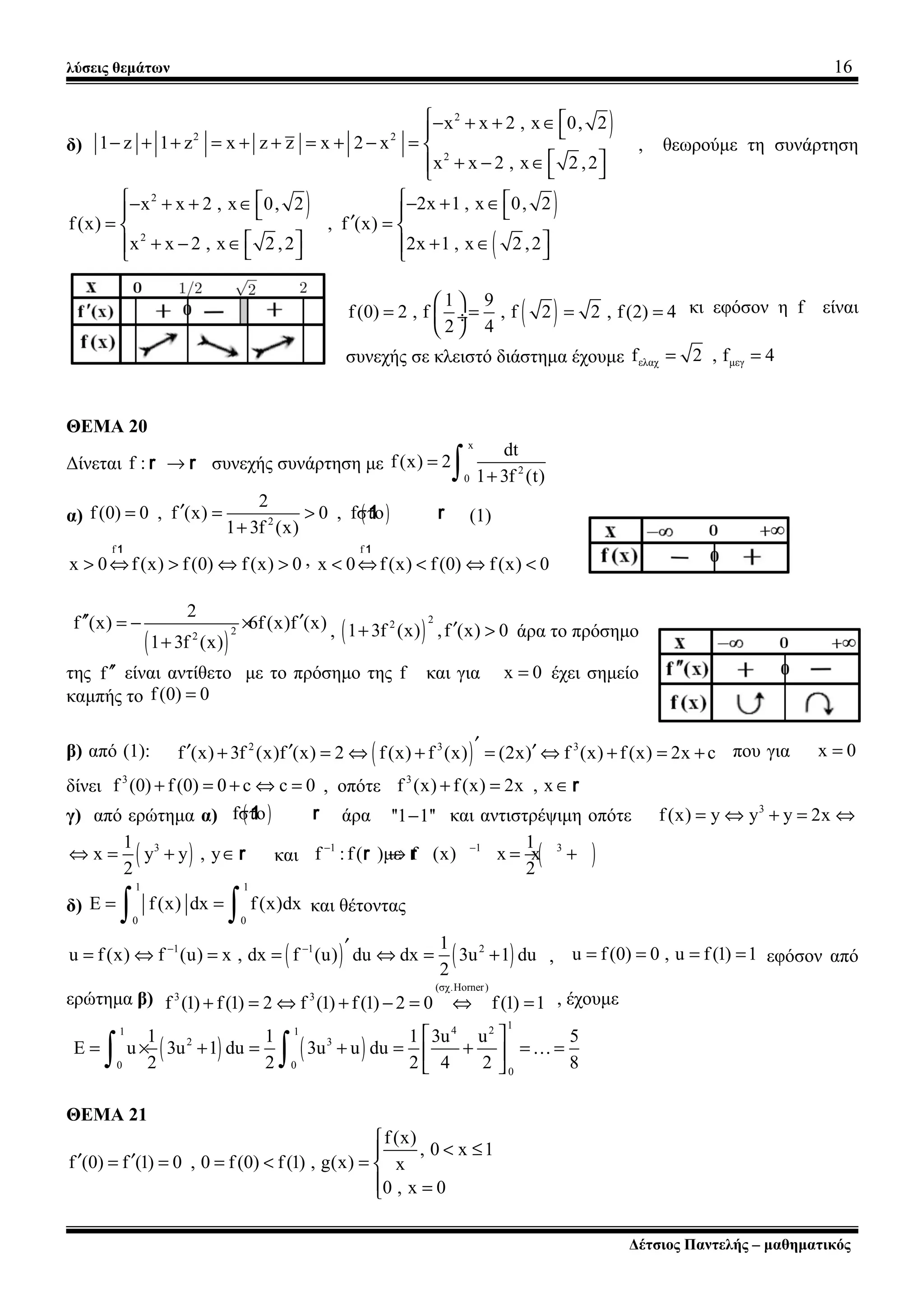 λύσεις θεμάτων 16
δ)
)2
2 2
2
x x 2 , x 0, 2
1 z 1 z x z z x 2 x
x x 2 , x 2 ,2
 − + + ∈ 
− + + = + + = + − = 
 + − ∈  
, θεωρούμε τη συνάρτηση
) )
(
2
2
2x 1 , x 0, 2x x 2 , x 0, 2
f(x) , f (x)
x x 2 , x 2 ,2 2x 1 , x 2 ,2
  − + ∈− + + ∈   
′= = 
  + − ∈ + ∈    
( )1 9
f(0) 2 , f , f 2 2 , f(2) 4
2 4
 
= = = = ÷
 
κι εφόσον η f είναι
συνεχής σε κλειστό διάστημα έχουμε ελαχ μεγf 2 , f 4= =
ΘΕΜΑ 20
Δίνεται f : →r r συνεχής συνάρτηση με
x
2
0
dt
f(x) 2
1 3f (t)
=
+∫
α) ( )2
2
f(0) 0 , f (x) 0 , fστο
1 3f (x)
′= = >
+
1 r (1)
f
x 0 f(x) f(0) f(x) 0> ⇔ > ⇔ >
1
,
f
x 0 f(x) f(0) f(x) 0< ⇔ < ⇔ <
1
( )
22
2
f (x) 6f(x)f (x)
1 3f (x)
′′ ′= − ×
+
, ( )
22
1 3f (x) ,f (x) 0′+ > άρα το πρόσημο
της f′′ είναι αντίθετο με το πρόσημο της f και για x 0= έχει σημείο
καμπής το f(0) 0=
β) από (1): ( )2 3 3
f (x) 3f (x)f (x) 2 f(x) f (x) (2x) f (x) f(x) 2x c′′ ′ ′+ = ⇔ + = ⇔ + = + που για x 0=
δίνει 3
f (0) f (0) 0 c c 0+ = + ⇔ = , οπότε 3
f (x) f(x) 2x , x+ = ∈r
γ) από ερώτημα α) ( )fστο1 r άρα ''1 1''− και αντιστρέψιμη οπότε 3
f(x) y y y 2x= ⇔ + = ⇔
( )31
x y y , y
2
⇔ = + ∈ r και ( )1 1 31
f :f( )με f (x) x x
2
− −
→ = +r r
δ)
1 1
0 0
E f(x) dx f(x)dx= =
∫ ∫ και θέτοντας
( ) ( )1 1 21
u f(x) f (u) x , dx f (u) du dx 3u 1 du
2
− − ′= ⇔ = = ⇔ = + , u f(0) 0 , u f(1) 1= = = = εφόσον από
ερώτημα β)
(σχ.Horner)
3 3
f (1) f(1) 2 f (1) f(1) 2 0 f(1) 1+ = ⇔ + − = ⇔ = , έχουμε
( ) ( )
14 21 1
2 3
0 0
0
1 1 1 3u u 5
E u 3u 1 du 3u u du
2 2 2 4 2 8
 
= × + = + = + = = 
 ∫ ∫ K
ΘΕΜΑ 21
f(x)
, 0 x 1
f (0) f (1) 0 , 0 f(0) f(1) , g(x) x
0 , x 0

< ≤
′ ′= = = < = 
 =
Δέτσιος Παντελής – μαθηματικός
 