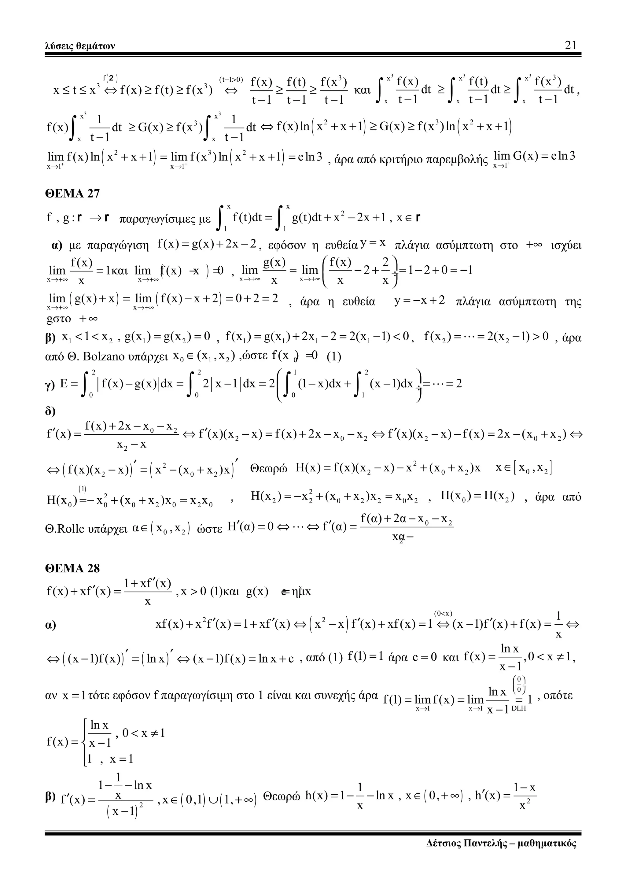 λύσεις θεμάτων 21
( ) 3f (t 1 0)
3 3 f(x) f(t) f(x )
x t x f(x) f(t) f(x )
t 1 t 1 t 1
− >
≤ ≤ ⇔ ≥ ≥ ⇔ ≥ ≥
− − −
2
και
3 3 3 3x x x
x x x
f (x) f(t) f(x )
dt dt dt
t 1 t 1 t 1
≥ ≥
− − −∫ ∫ ∫ ,
3 3
x x
3
x x
1 1
f(x) dt G(x) f(x ) dt
t 1 t 1
≥ ≥
− −∫ ∫ ( ) ( )2 3 2
f(x)ln x x 1 G(x) f(x )ln x x 1⇔ + + ≥ ≥ + +
( ) ( )2 3 2
x 1 x 1
lim f(x)ln x x 1 lim f(x )ln x x 1 eln3+ +
→ →
+ + = + + = , άρα από κριτήριο παρεμβολής x 1
lim G(x) eln3+
→
=
ΘΕΜΑ 27
f , g : →r r παραγωγίσιμες με
x x
2
1 1
f (t)dt g(t)dt x 2x 1 , x= + − + ∈
∫ ∫ r
α) με παραγώγιση f(x) g(x) 2x 2= + − , εφόσον η ευθεία y x= πλάγια ασύμπτωτη στο +∞ ισχύει
( )x x
f(x)
lim 1και lim f(x) x 0
x→+∞ →+∞
= − = , x x
g(x) f(x) 2
lim lim 2 1 2 0 1
x x x→+∞ →+∞
 
= − + = − + = − ÷
 
( ) ( )x x
lim g(x) x lim f(x) x 2 0 2 2
→+∞ →+∞
+ = − + = + = , άρα η ευθεία y x 2= − + πλάγια ασύμπτωτη της
gστο + ∞
β) 1 2 1 2x 1 x , g(x ) g(x ) 0< < = = , 1 1 1 1f(x ) g(x ) 2x 2 2(x 1) 0= + − = − < , 2 2f(x ) 2(x 1) 0= = − >L , άρα
από Θ. Bolzano υπάρχει 0 1 2 0x (x ,x ) ,ώστε f(x ) 0∈ = (1)
γ)
2 2 1 2
0 0 0 1
E f(x) g(x) dx 2 x 1 dx 2 (1 x)dx (x 1)dx 2
 
= − = − = − + − = = ÷
 ∫ ∫ ∫ ∫ L
δ)
0 2
2 0 2 2 0 2
2
f(x) 2x x x
f (x) f (x)(x x) f (x) 2x x x f (x)(x x) f (x) 2x (x x )
x x
+ − −
′ ′ ′= ⇔ − = + − − ⇔ − − = − + ⇔
−
( ) ( )2
2 0 2f(x)(x x) x (x x )x ′′⇔ − = − + Θεωρώ
2
2 0 2H(x) f(x)(x x) x (x x )x= − − + + [ ]0 2x x ,x∈
( )1
2
0 0 0 2 0 2 0H(x ) x (x x )x x x=− + + = ,
2
2 2 0 2 2 0 2H(x ) x (x x )x x x= − + + = , 0 2H(x ) H(x )= , άρα από
Θ.Rolle υπάρχει ( )0 2α x ,x∈ ώστε
0 2
2
f(α) 2α x x
H (α) 0 f (α)
xα
+ − −
′ ′= ⇔ ⇔ =
−
L
ΘΕΜΑ 28
x1 xf (x)
f(x) xf (x) ,x 0 (1)και g(x) e ημx
x
′+
′+ = > =
α) ( )
(0 x)
2 2 1
xf(x) x f (x) 1 xf (x) x x f (x) xf(x) 1 (x 1)f (x) f(x)
x
<
′ ′ ′ ′+ = + ⇔ − + = ⇔ − + = ⇔
( ) ( )(x 1)f(x) ln x (x 1)f(x) ln x c′ ′⇔ − = ⇔ − = + , από (1) f(1) 1= άρα c 0= και
ln x
f(x) ,0 x 1
x 1
= < ≠
−
,
αν x 1= τότε εφόσον f παραγωγίσιμη στο 1 είναι και συνεχής άρα
0
0
x 1 x 1 DLH
ln x
f(1) limf(x) lim 1
x 1
 
 ÷
 
→ →
= = =
−
, οπότε
ln x
, 0 x 1
f(x) x 1
1 , x 1

< ≠
= −
 =
β)
( )
( ) ( )2
1
1 ln x
xf (x) ,x 0,1 1,
x 1
− −
′ = ∈ ∪ + ∞
−
Θεωρώ ( ) 2
1 1 x
h(x) 1 ln x , x 0, , h (x)
x x
−
′= − − ∈ + ∞ =
Δέτσιος Παντελής – μαθηματικός
 