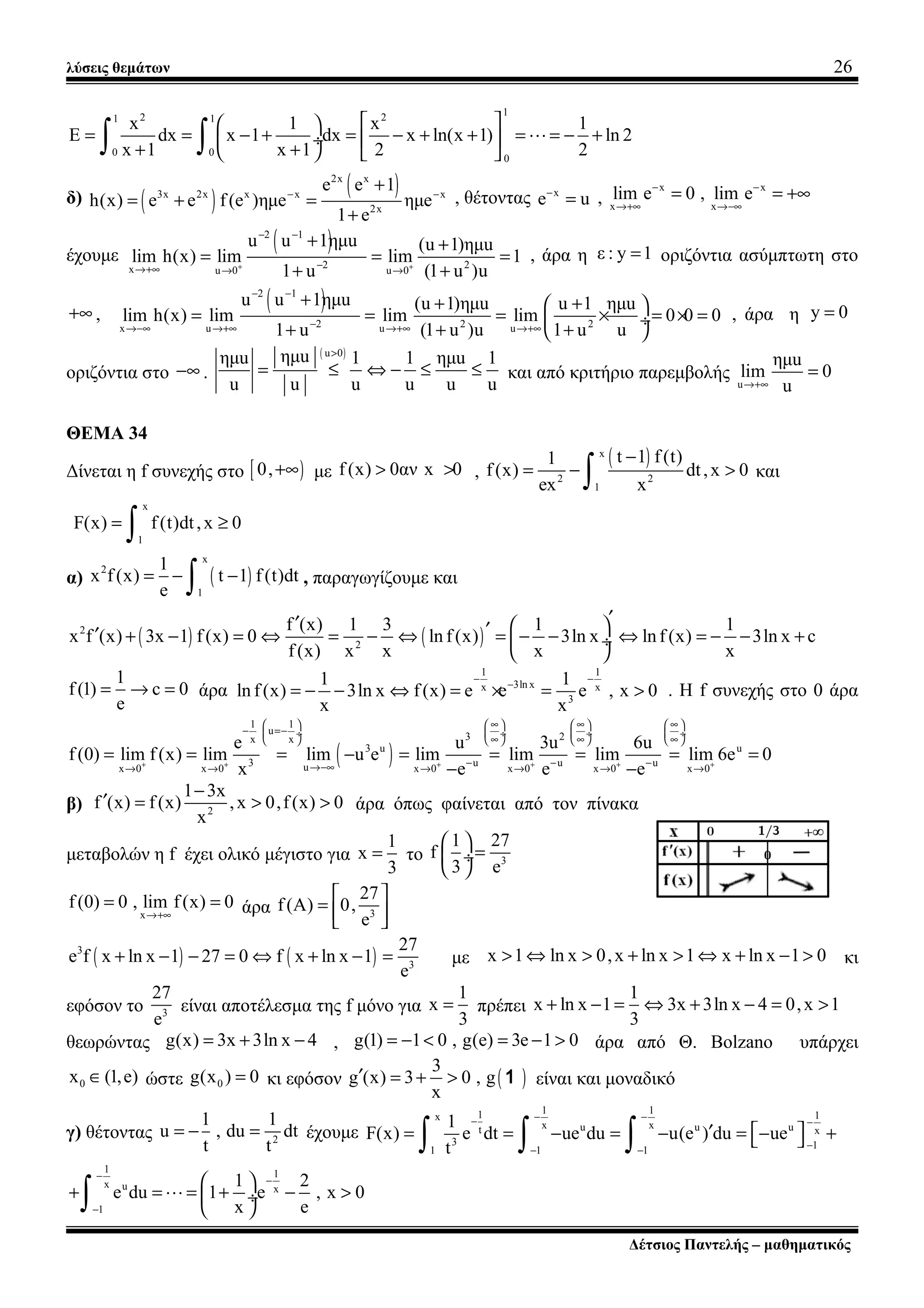 λύσεις θεμάτων 26
12 21 1
0 0
0
x 1 x 1
E dx x 1 dx x ln(x 1) ln 2
x 1 x 1 2 2
  
= = − + = − + + = = − + ÷  
+ +   ∫ ∫ L
δ) ( )
( )2x x
3x 2x x x x
2x
e e 1
h(x) e e f(e )ημe ημe
1 e
− −
+
= + =
+
, θέτοντας x
e u−
= ,
x x
x x
lim e 0 , lim e− −
→+∞ →−∞
= = +∞
έχουμε
( )2 1
2 2x u 0 u 0
u u 1ημu (u 1)ημu
lim h(x) lim lim 1
1 u (1 u )u+ +
− −
−→+∞ → →
+ +
= = =
+ +
, άρα η ε : y 1= οριζόντια ασύμπτωτη στο
+∞ ,
( )2 1
2 2 2x u u u
u u 1ημu (u 1)ημu u 1 ημu
lim h(x) lim lim lim 0 0 0
1 u (1 u )u 1 u u
− −
−→−∞ →+∞ →+∞ →+∞
+ + + 
= = = × = × = ÷
+ + + 
, άρα η y 0=
οριζόντια στο −∞ .
( )u 0
ημuημu 1 1 ημu 1
u u u u u u
>
= ≤ ⇔ − ≤ ≤ και από κριτήριο παρεμβολής
u
ημu
lim 0
u→+∞
=
ΘΕΜΑ 34
Δίνεται η f συνεχής στο [ )0,+∞ με f (x) 0αν x 0> > ,
( )x
2 2
1
t 1 f(t)1
f(x) dt,x 0
ex x
−
= − >
∫ και
x
1
F(x) f(t)dt,x 0= ≥
∫
α) ( )
x
2
1
1
x f(x) t 1 f(t)dt
e
= − −
∫ , παραγωγίζουμε και
( ) ( )2
2
f (x) 1 3 1 1
x f (x) 3x 1 f(x) 0 ln f(x) 3ln x lnf (x) 3ln x c
f(x) x x x x
′′  ′′ + − = ⇔ = − ⇔ = − − ⇔ = − − + ÷
 
1
f(1) c 0
e
= → = άρα
1 1
3ln xx x
3
1 1
ln f(x) 3ln x f(x) e e e , x 0
x x
− −
−
= − − ⇔ = × = > . Η f συνεχής στο 0 άρα
( )
1 1
u
3 2x x
3 u u
3 u u uux 0 x 0 x 0 x 0 x 0 x 0
e u 3u 6u
f(0) lim f(x) lim lim u e lim lim lim lim 6e 0
x e e e+ + + + + +
∞ ∞ ∞       
− =− ÷  ÷  ÷  ÷
∞ ∞ ∞       
− − −→−∞→ → → → → →
= = = − = = = = =
− −
β) 2
1 3x
f (x) f(x) ,x 0,f(x) 0
x
−
′ = > > άρα όπως φαίνεται από τον πίνακα
μεταβολών η f έχει ολικό μέγιστο για
1
x
3
= το 3
1 27
f
3 e
 
= ÷
 
x
f(0) 0 , lim f(x) 0
→+∞
= = άρα 3
27
f(A) 0,
e
 
=   
( ) ( )3
3
27
e f x ln x 1 27 0 f x ln x 1
e
+ − − = ⇔ + − = με x 1 ln x 0,x ln x 1 x ln x 1 0> ⇔ > + > ⇔ + − > κι
εφόσον το 3
27
e
είναι αποτέλεσμα της f μόνο για
1
x
3
= πρέπει
1
x ln x 1 3x 3ln x 4 0,x 1
3
+ − = ⇔ + − = >
θεωρώντας g(x) 3x 3ln x 4= + − , g(1) 1 0 , g(e) 3e 1 0= − < = − > άρα από Θ. Bolzano υπάρχει
0x (1,e)∈ ώστε 0g(x ) 0= κι εφόσον ( )
3
g (x) 3 0 , g
x
′ = + > 1 είναι και μοναδικό
γ) θέτοντας 2
1 1
u , du dt
t t
= − = έχουμε
1 11 1x
x xu u ut x
3 11 1 1
1
F(x) e dt ue du u(e ) du ue
t
− −− −
−− −
′  = = − = − = − + ∫ ∫ ∫
1 1
x u x
1
1 2
e du 1 e , x 0
x e
− −
−
 
+ = = + − > ÷
 ∫ L
Δέτσιος Παντελής – μαθηματικός
 