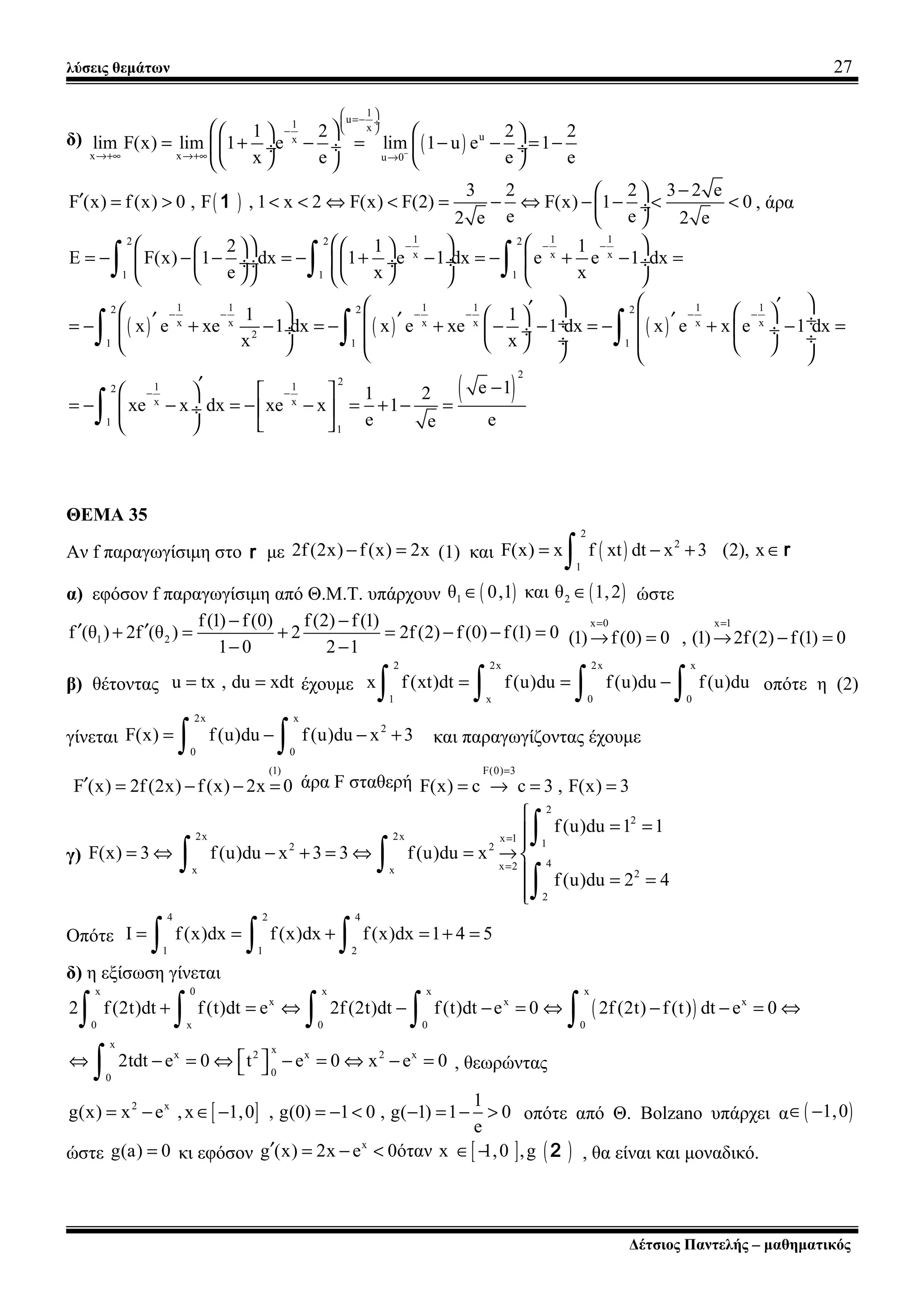 λύσεις θεμάτων 27
δ) ( )
1
u1 x
ux
x x u 0
1 2 2 2
lim F(x) lim 1 e lim 1 u e 1
x e e e−
 
=− ÷
 −
→+∞ →+∞ →
    
= + − = − − = − ÷ ÷  ÷
    
( )
3 2 2 3 2 e
F (x) f(x) 0 , F , 1 x 2 F(x) F(2) F(x) 1 0
e e2 e 2 e
− ′ = > < < ⇔ < = − ⇔ − − < < ÷
 
1 , άρα
1 1 12 2 2
x x x
1 1 1
2 1 1
E F(x) 1 dx 1 e 1 dx e e 1 dx
e x x
− − −       
= − − − = − + − = − + − = ÷  ÷ ÷  ÷ ÷
        
∫ ∫ ∫
( ) ( ) ( )
1 1 1 1 1 12 2 2
x x x x x x
2
1 1 1
1 1
x e xe 1 dx x e xe 1 dx x e x e 1 dx
x x
− − − − − −
 ′ ′    ′ ′ ′ ÷ ÷= − + − = − + − − = − + − = ÷  ÷ ÷  ÷ ÷       
∫ ∫ ∫
( )
2
21 12
x x
1
1
e 11 2
xe x dx xe x 1
e ee
− −
′ −   
= − − = − − = + − = ÷  
   
∫
ΘΕΜΑ 35
Αν f παραγωγίσιμη στο r με 2f(2x) f(x) 2x− = (1) και ( )
2
2
1
F(x) x f xt dt x 3 (2), x= − + ∈
∫ r
α) εφόσον f παραγωγίσιμη από Θ.Μ.Τ. υπάρχουν ( ) ( )1 2θ 0,1 και θ 1,2∈ ∈ ώστε
1 2
f(1) f(0) f(2) f(1)
f (θ ) 2f (θ ) 2 2f(2) f (0) f(1) 0
1 0 2 1
− −
′ ′+ = + = − − =
− −
x 0 x 1
(1) f(0) 0 , (1) 2f(2) f(1) 0
= =
→ = → − =
β) θέτοντας u tx , du xdt= = έχουμε
2 2x 2x x
1 x 0 0
x f (xt)dt f(u)du f(u)du f(u)du= = −
∫ ∫ ∫ ∫ οπότε η (2)
γίνεται
2x x
2
0 0
F(x) f(u)du f(u)du x 3= − − +
∫ ∫ και παραγωγίζοντας έχουμε
(1)
F (x) 2f(2x) f(x) 2x 0′ = − − = άρα F σταθερή
F(0) 3
F(x) c c 3 , F(x) 3
=
= → = =
γ)
2
2
2x 2x x 1 12 2
4x 2x x 2
2
f(u)du 1 1
F(x) 3 f(u)du x 3 3 f(u)du x
f(u)du 2 4
=
=

= =

= ⇔ − + = ⇔ = → 
 = =

∫
∫ ∫
∫
Οπότε
4 2 4
1 1 2
I f(x)dx f(x)dx f(x)dx 1 4 5= = + = + =
∫ ∫ ∫
δ) η εξίσωση γίνεται
( )
x 0 x x x
x x x
0 x 0 0 0
2 f(2t)dt f(t)dt e 2f(2t)dt f(t)dt e 0 2f (2t) f(t) dt e 0+ = ⇔ − − = ⇔ − − = ⇔
∫ ∫ ∫ ∫ ∫
x xx 2 x 2 x
00
2tdt e 0 t e 0 x e 0 ⇔ − = ⇔ − = ⇔ − = ∫ , θεωρώντας
[ ]2 x 1
g(x) x e ,x 1,0 , g(0) 1 0 , g( 1) 1 0
e
= − ∈ − = − < − = − > οπότε από Θ. Bolzano υπάρχει α ( )1,0∈ −
ώστε g(a) 0= κι εφόσον [ ] ( )x
g (x) 2x e 0όταν x 1,0 ,g′ = − < ∈ − 2 , θα είναι και μοναδικό.
Δέτσιος Παντελής – μαθηματικός
 
