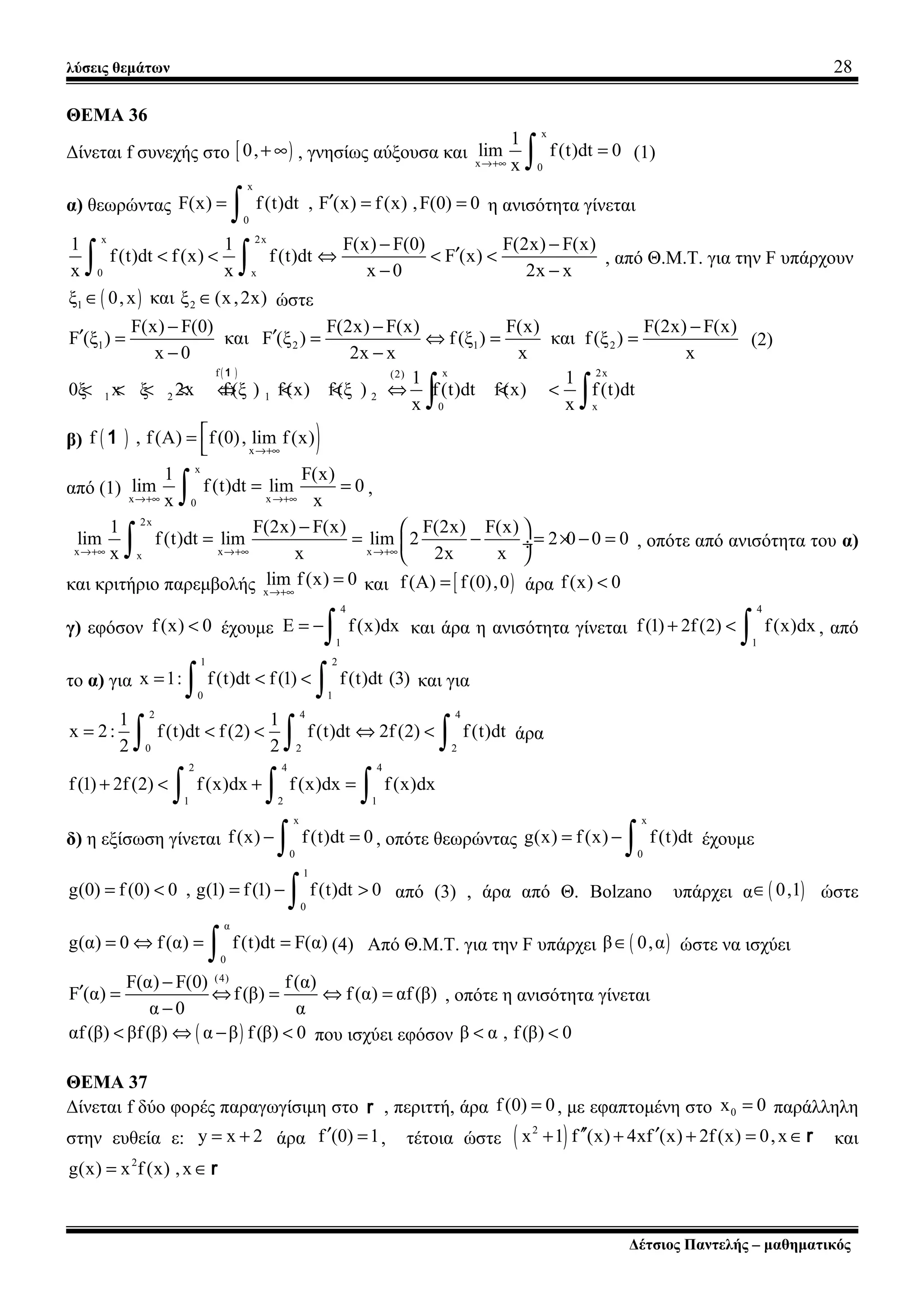 λύσεις θεμάτων 28
ΘΕΜΑ 36
Δίνεται f συνεχής στο [ )0,+ ∞ , γνησίως αύξουσα και
x
x 0
1
lim f(t)dt 0
x→+∞
=
∫ (1)
α) θεωρώντας
x
0
F(x) f(t)dt , F (x) f(x) ,F(0) 0′= = =
∫ η ανισότητα γίνεται
x 2x
0 x
1 1 F(x) F(0) F(2x) F(x)
f(t)dt f(x) f (t)dt F (x)
x x x 0 2x x
− −
′< < ⇔ < <
− −∫ ∫ , από Θ.Μ.Τ. για την F υπάρχουν
( )1 2ξ 0,x και ξ (x,2x)∈ ∈ ώστε
1 2 1 2
F(x) F(0) F(2x) F(x) F(x) F(2x) F(x)
F (ξ ) και F (ξ ) f(ξ ) και f(ξ )
x 0 2x x x x
− − −
′ ′= = ⇔ = =
− −
(2)
( )f x 2x(2)
1 2 1 2
0 x
1 1
0ξ x ξ 2x f(ξ ) f(x) f (ξ ) f(t)dt f (x) f(t)dt
x x
< < < < ⇔ < < ⇔ < <
∫ ∫
1
β) ( ) )x
f , f(A) f(0), lim f(x)
→+∞
=

1
από (1)
x
x x0
1 F(x)
lim f (t)dt lim 0
x x→+∞ →+∞
= =
∫ ,
2x
x x xx
1 F(2x) F(x) F(2x) F(x)
lim f(t)dt lim lim 2 2 0 0 0
x x 2x x→+∞ →+∞ →+∞
−  
= = − = × − = ÷
 ∫ , οπότε από ανισότητα του α)
και κριτήριο παρεμβολής x
lim f(x) 0
→+∞
= και [ )f(A) f(0),0= άρα f(x) 0<
γ) εφόσον f(x) 0< έχουμε
4
1
E f(x)dx= −
∫ και άρα η ανισότητα γίνεται
4
1
f(1) 2f(2) f(x)dx+ <
∫ , από
το α) για
1 2
0 1
x 1: f(t)dt f(1) f(t)dt (3)= < <
∫ ∫ και για
2 4 4
0 2 2
1 1
x 2: f(t)dt f(2) f(t)dt 2f (2) f(t)dt
2 2
= < < ⇔ <
∫ ∫ ∫ άρα
2 4 4
1 2 1
f(1) 2f(2) f(x)dx f(x)dx f(x)dx+ < + =
∫ ∫ ∫
δ) η εξίσωση γίνεται
x
0
f(x) f(t)dt 0− =
∫ , οπότε θεωρώντας
x
0
g(x) f(x) f(t)dt= −
∫ έχουμε
1
0
g(0) f (0) 0 , g(1) f(1) f(t)dt 0= < = − >
∫ από (3) , άρα από Θ. Bolzano υπάρχει α ( )0,1∈ ώστε
α
0
g(α) 0 f(α) f(t)dt F(α)= ⇔ = =
∫ (4) Από Θ.Μ.Τ. για την F υπάρχει ( )β 0,α∈ ώστε να ισχύει
(4)
F(α) F(0) f(α)
F (α) f(β) f(α) αf(β)
α 0 α
−
′ = ⇔ = ⇔ =
−
, οπότε η ανισότητα γίνεται
( )αf(β) βf(β) α β f (β) 0< ⇔ − < που ισχύει εφόσον β α , f (β) 0< <
ΘΕΜΑ 37
Δίνεται f δύο φορές παραγωγίσιμη στο r , περιττή, άρα f(0) 0= , με εφαπτομένη στο 0x 0= παράλληλη
στην ευθεία ε: y x 2= + άρα f (0) 1′ = , τέτοια ώστε ( )2
x 1 f (x) 4xf (x) 2f(x) 0,x′′ ′+ + + = ∈r και
2
g(x) x f (x) ,x= ∈r
Δέτσιος Παντελής – μαθηματικός
 