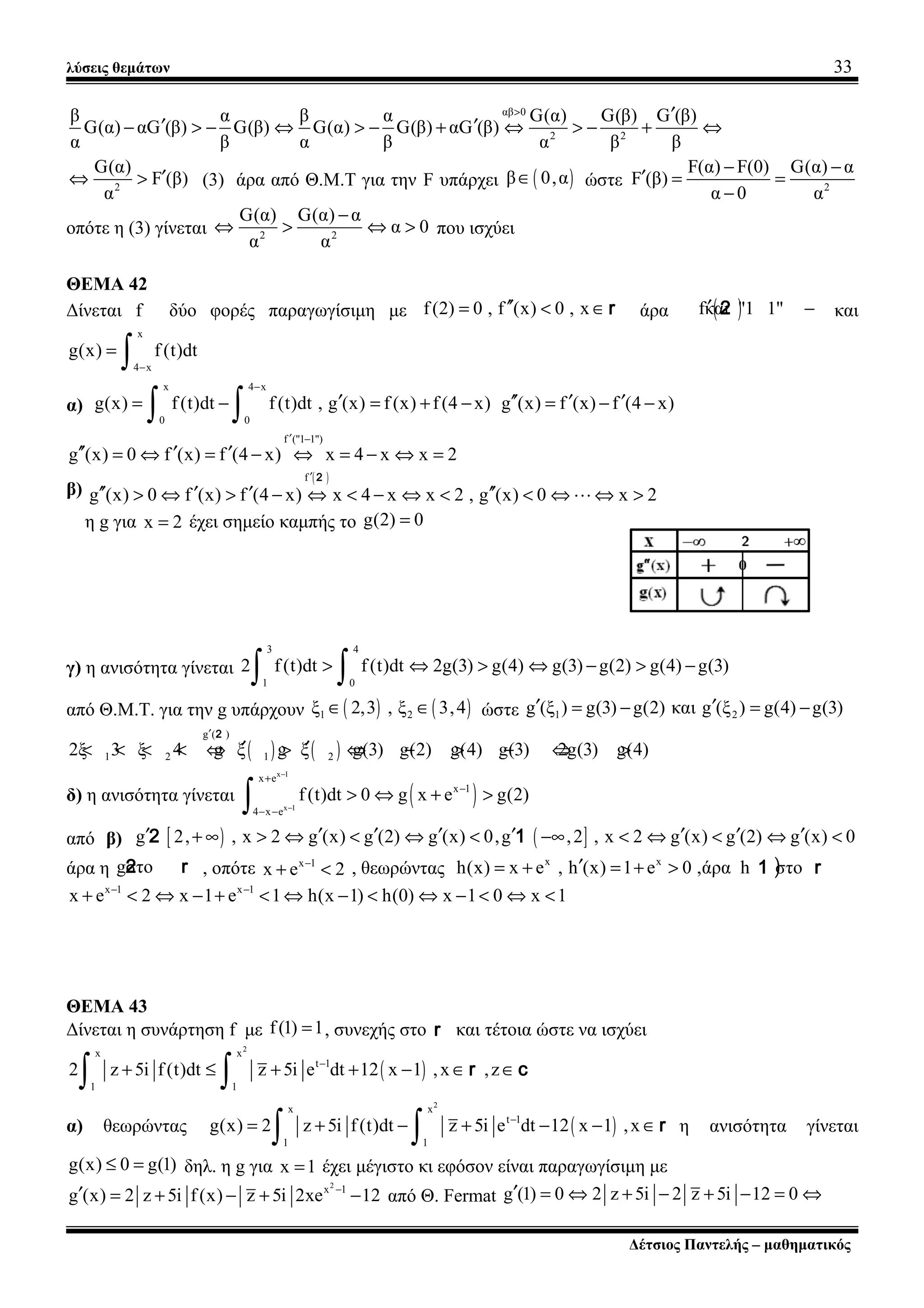 λύσεις θεμάτων 33
αβ 0
2 2
β α β α G(α) G(β) G (β)
G(α) αG (β) G(β) G(α) G(β) αG (β)
α β α β α β β
> ′
′ ′− > − ⇔ > − + ⇔ > − + ⇔
2
G(α)
F (β)
α
′⇔ > (3) άρα από Θ.Μ.Τ για την F υπάρχει ( )β 0,α∈ ώστε 2
F(α) F(0) G(α) α
F (β)
α 0 α
− −
′ = =
−
οπότε η (3) γίνεται 2 2
G(α) G(α) α
α 0
α α
−
⇔ > ⇔ > που ισχύει
ΘΕΜΑ 42
Δίνεται f δύο φορές παραγωγίσιμη με f(2) 0 , f (x) 0 , x′′= < ∈r άρα ( )fκαι "1 1"′ −2 και
x
4 x
g(x) f (t)dt
−
=
∫
α)
x 4 x
0 0
g(x) f(t)dt f(t)dt , g (x) f (x) f(4 x)
−
′= − = + −
∫ ∫ g (x) f (x) f (4 x)′′ ′ ′= − −
f ("1 1")
g (x) 0 f (x) f (4 x) x 4 x x 2
′ −
′′ ′ ′= ⇔ = − ⇔ = − ⇔ =
β)
( )f
g (x) 0 f (x) f (4 x) x 4 x x 2 , g (x) 0 x 2
′
′′ ′ ′ ′′> ⇔ > − ⇔ < − ⇔ < < ⇔ ⇔ >L
2
η g για x 2= έχει σημείο καμπής το g(2) 0=
γ) η ανισότητα γίνεται
3 4
1 0
2 f(t)dt f(t)dt 2g(3) g(4) g(3) g(2) g(4) g(3)> ⇔ > ⇔ − > −
∫ ∫
από Θ.Μ.Τ. για την g υπάρχουν ( ) ( )1 2ξ 2,3 , ξ 3,4∈ ∈ ώστε 1 2g (ξ ) g(3) g(2) και g (ξ ) g(4) g(3)′ ′= − = −
( ) ( )
g ( )
1 2 1 22ξ 3 ξ 4 g ξ g ξ g(3) g(2) g(4) g(3) 2g(3) g(4)
′
′ ′< < < < ⇔ > ⇔ − > − ⇔ >
2
δ) η ανισότητα γίνεται ( )
x 1
x 1
x e
x 1
4 x e
f(t)dt 0 g x e g(2)
−
−
+
−
− −
> ⇔ + >
∫
από β) [ ) ( ]g 2, , x 2 g (x) g (2) g (x) 0,g ,2 , x 2 g (x) g (2) g (x) 0′ ′ ′ ′ ′ ′ ′ ′+ ∞ > ⇔ < ⇔ < −∞ < ⇔ < ⇔ <2 1
άρα η gστο2 r , οπότε x 1
x e 2−
+ < , θεωρώντας x x
h(x) x e , h (x) 1 e 0 ,άρα h στο′= + = + > )1 r
x 1 x 1
x e 2 x 1 e 1 h(x 1) h(0) x 1 0 x 1− −
+ < ⇔ − + < ⇔ − < ⇔ − < ⇔ <
ΘΕΜΑ 43
Δίνεται η συνάρτηση f με f(1) 1= , συνεχής στο r και τέτοια ώστε να ισχύει
( )
2
x x
t 1
1 1
2 z 5i f(t)dt z 5i e dt 12 x 1 ,x ,z−
+ ≤ + + − ∈ ∈
∫ ∫ r c
α) θεωρώντας ( )
2
x x
t 1
1 1
g(x) 2 z 5i f(t)dt z 5i e dt 12 x 1 ,x−
= + − + − − ∈
∫ ∫ r η ανισότητα γίνεται
g(x) 0 g(1)≤ = δηλ. η g για x 1= έχει μέγιστο κι εφόσον είναι παραγωγίσιμη με
2
x 1
g (x) 2 z 5i f(x) z 5i 2xe 12−
′ = + − + − από Θ. Fermat g (1) 0 2 z 5i 2 z 5i 12 0′ = ⇔ + − + − = ⇔
Δέτσιος Παντελής – μαθηματικός
 