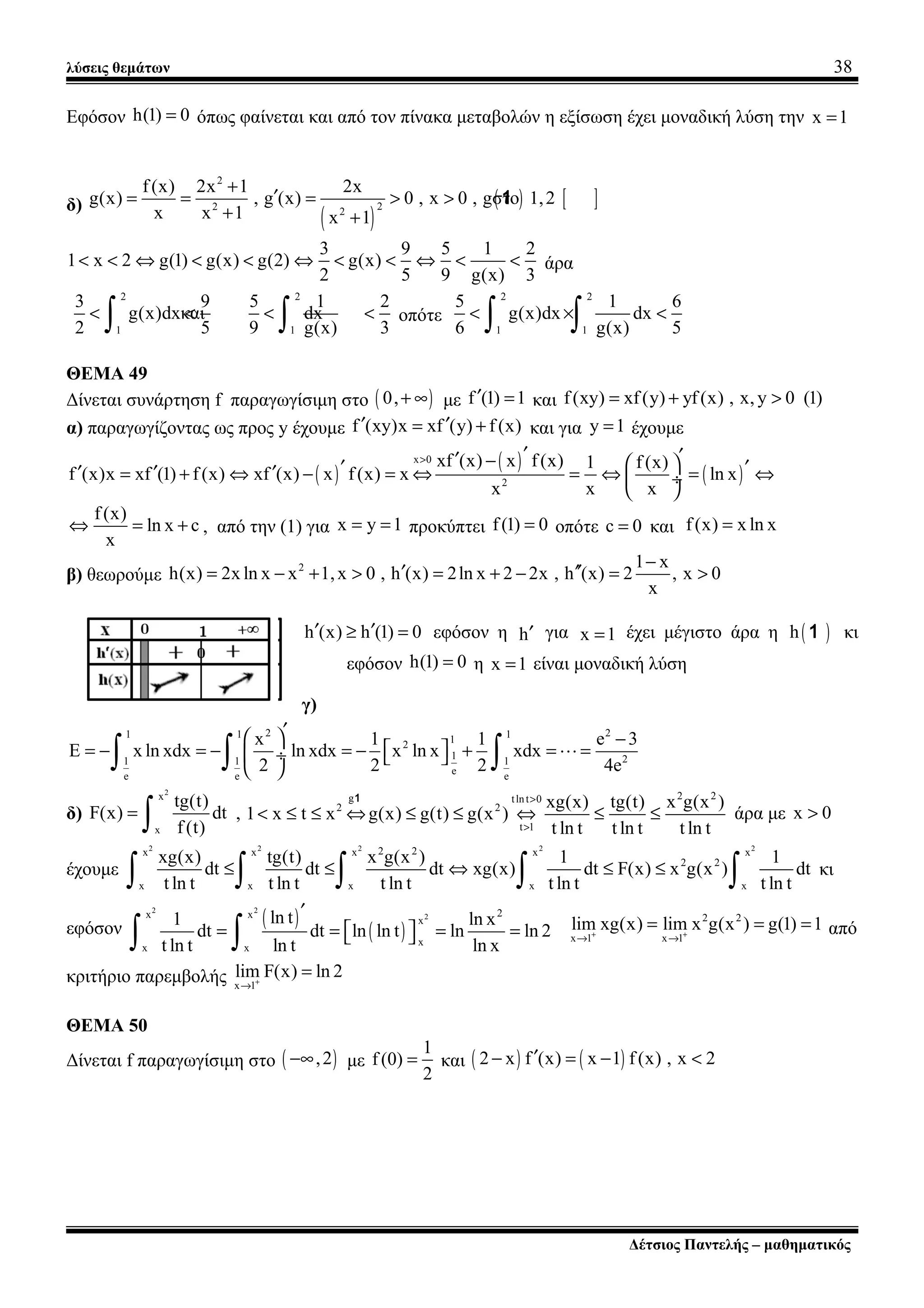 λύσεις θεμάτων 38
Εφόσον h(1) 0= όπως φαίνεται και από τον πίνακα μεταβολών η εξίσωση έχει μοναδική λύση την x 1=
δ)
( )
( ) [ ]
2
22 2
f(x) 2x 1 2x
g(x) , g (x) 0 , x 0 , gστο 1,2
x x 1 x 1
+
′= = = > >
+ +
1
3 9 5 1 2
1 x 2 g(1) g(x) g(2) g(x)
2 5 9 g(x) 3
< < ⇔ < < ⇔ < < ⇔ < < άρα
2 2
1 1
3 9 5 1 2
g(x)dxκαι dx
2 5 9 g(x) 3
< < < <
∫ ∫ οπότε
2 2
1 1
5 1 6
g(x)dx dx
6 g(x) 5
< × <
∫ ∫
ΘΕΜΑ 49
Δίνεται συνάρτηση f παραγωγίσιμη στο ( )0,+ ∞ με f (1) 1′ = και f(xy) xf(y) yf(x) , x, y 0 (1)= + >
α) παραγωγίζοντας ως προς y έχουμε f (xy)x xf (y) f (x)′ ′= + και για y 1= έχουμε
( )
( )
( )
x 0
2
xf (x) x f(x) 1 f (x)
f (x)x xf (1) f(x) xf (x) x f(x) x ln x
x x x
> ′ ′′ −  ′ ′′ ′ ′= + ⇔ − = ⇔ = ⇔ = ⇔ ÷
 
f(x)
ln x c
x
⇔ = + , από την (1) για x y 1= = προκύπτει f(1) 0= οπότε c 0= και f(x) x ln x=
β) θεωρούμε
2 1 x
h(x) 2x ln x x 1,x 0 , h (x) 2ln x 2 2x , h (x) 2 , x 0
x
−
′ ′′= − + > = + − = >
h (x) h (1) 0′ ′≥ = εφόσον η h′ για x 1= έχει μέγιστο άρα η ( )h 1 κι
εφόσον h(1) 0= η x 1= είναι μοναδική λύση
γ)
2 21 1 112
1 21 1 1
ee e e
x 1 1 e 3
E x ln xdx ln xdx x ln x xdx
2 2 2 4e
′  −
 = − = − = − + = = ÷  
 ∫ ∫ ∫ L
δ)
2
x
x
tg(t)
F(x) dt
f(t)
=
∫ ,
2 2g tln t 0
2 2
t 1
xg(x) tg(t) x g(x )
1 x t x g(x) g(t) g(x )
t ln t t ln t t ln t
>
>
< ≤ ≤ ⇔ ≤ ≤ ⇔ ≤ ≤
1
άρα με x 0>
έχουμε
2 2 2 2 22 2x x x x x
2 2
x x x x x
xg(x) tg(t) x g(x ) 1 1
dt dt dt xg(x) dt F(x) x g(x ) dt
t ln t t ln t t ln t t ln t t ln t
≤ ≤ ⇔ ≤ ≤
∫ ∫ ∫ ∫ ∫ κι
εφόσον
( )
( )
2 2
2 2x x
x
x
x x
ln t1 ln x
dt dt ln ln t ln ln 2
t ln t ln t ln x
′
= = = =  ∫ ∫
2 2
x 1 x 1
lim xg(x) lim x g(x ) g(1) 1+ +
→ →
= = = από
κριτήριο παρεμβολής x 1
lim F(x) ln 2+
→
=
ΘΕΜΑ 50
Δίνεται f παραγωγίσιμη στο ( ),2−∞ με
1
f (0)
2
= και ( ) ( )2 x f (x) x 1 f(x) , x 2′− = − <
Δέτσιος Παντελής – μαθηματικός
 