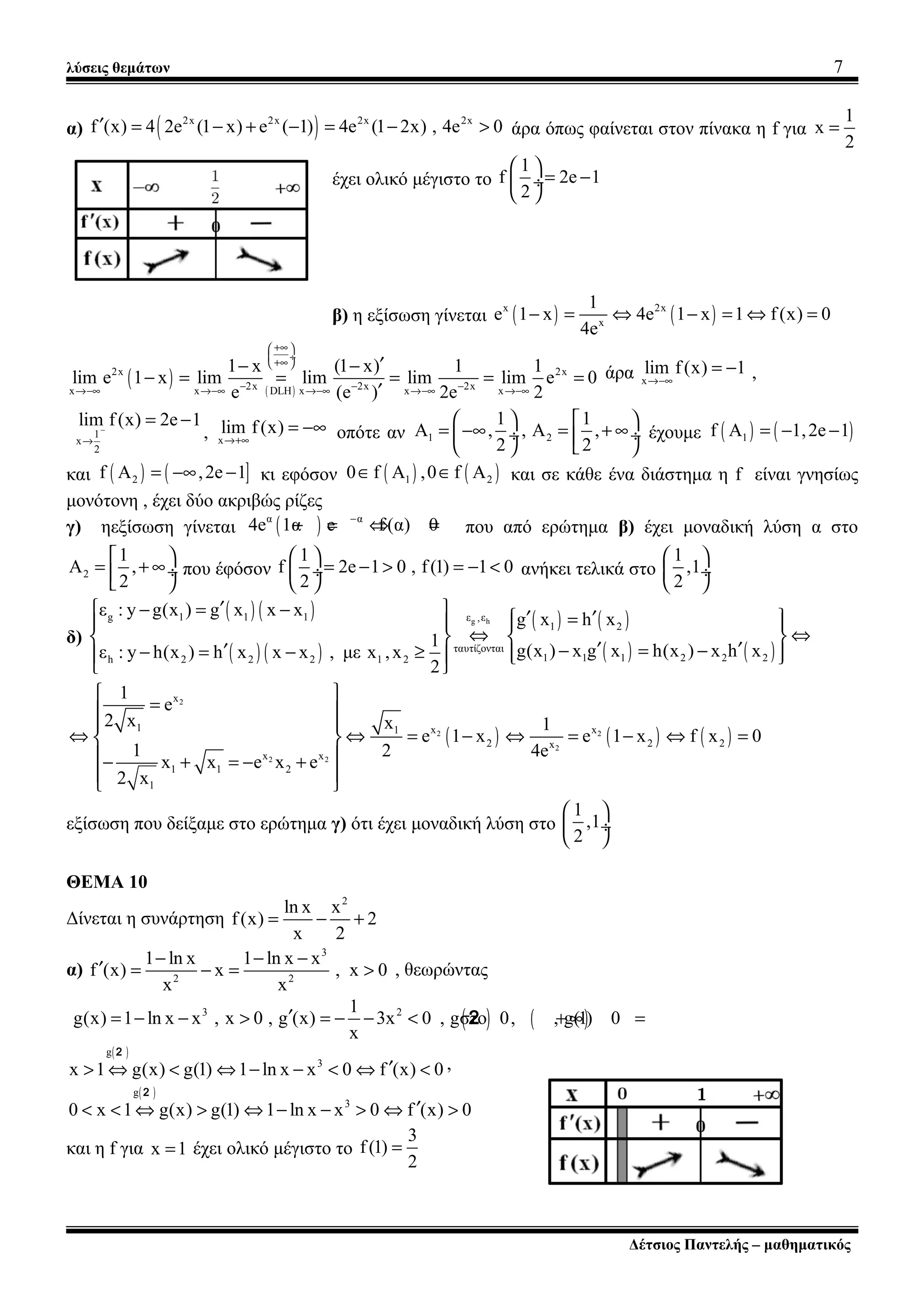λύσεις θεμάτων 7
α) ( )2x 2x 2x 2x
f (x) 4 2e (1 x) e ( 1) 4e (1 2x) , 4e 0′ = − + − = − > άρα όπως φαίνεται στον πίνακα η f για
1
x
2
=
έχει ολικό μέγιστο το
1
f 2e 1
2
 
= − ÷
 
β) η εξίσωση γίνεται ( ) ( )x 2x
x
1
e 1 x 4e 1 x 1 f(x) 0
4e
− = ⇔ − = ⇔ =
( ) ( )
2x 2x
2x 2x 2xx x DLH x x x
1 x (1 x) 1 1
lim e 1 x lim lim lim lim e 0
e (e ) 2e 2
+∞ 
 ÷
+∞ 
− − −→−∞ →−∞ →−∞ →−∞ →−∞
′− −
− = = = = =
′
άρα x
lim f(x) 1
→−∞
= − ,
1
x
2
lim f(x) 2e 1−
→
= −
, x
lim f(x)
→+∞
= −∞ οπότε αν 1 2
1 1
A , , A ,
2 2
   
= −∞ = + ∞ ÷ ÷   
έχουμε ( ) ( )1f A 1,2e 1= − −
και ( ) ( ]2f A ,2e 1= −∞ − κι εφόσον ( ) ( )1 20 f A ,0 f A∈ ∈ και σε κάθε ένα διάστημα η f είναι γνησίως
μονότονη , έχει δύο ακριβώς ρίζες
γ) ηεξίσωση γίνεται ( )α α
4e 1α e f(α) 0−
− = ⇔ = που από ερώτημα β) έχει μοναδική λύση α στο
2
1
A ,
2
 
= + ∞÷ 
που έφόσον
1
f 2e 1 0 , f(1) 1 0
2
 
= − > = − < ÷
 
ανήκει τελικά στο
1
,1
2
 
 ÷
 
δ)
( ) ( )
( ) ( )
( ) ( )
( ) ( )
g hg 1 1 1 ε ,ε
1 2
ταυτίζονται
1 1 1 2 2 2h 2 2 2 1 2
ε : y g(x ) g x x x
g x h x
1
g(x ) x g x h(x ) x h xε : y h(x ) h x x x , με x ,x
2
′− = −  ′ ′=    
⇔ ⇔   
′ ′− = −′− = − ≥     
 
( ) ( ) ( )
2
2 2
2
2 2
x
1 x x1
2 2 2x
x x
1 1 2
1
1
e
2 x x 1
e 1 x e 1 x f x 0
1 2 4e
x x e x e
2 x
 
= 
 
⇔ ⇔ = − ⇔ = − ⇔ = 
 − + = − +
 
 
εξίσωση που δείξαμε στο ερώτημα γ) ότι έχει μοναδική λύση στο
1
,1
2
 
 ÷
 
ΘΕΜΑ 10
Δίνεται η συνάρτηση
2
ln x x
f(x) 2
x 2
= − +
α)
3
2 2
1 ln x 1 ln x x
f (x) x , x 0
x x
− − −
′ = − = > , θεωρώντας
( ) ( )3 21
g(x) 1 ln x x , x 0 , g (x) 3x 0 , gστο 0, , g(1) 0
x
′= − − > = − − < + ∞ =2
( )g
3
x 1 g(x) g(1) 1 ln x x 0 f (x) 0′> ⇔ < ⇔ − − < ⇔ <
2
,
( )g
3
0 x 1 g(x) g(1) 1 ln x x 0 f (x) 0′< < ⇔ > ⇔ − − > ⇔ >
2
και η f για x 1= έχει ολικό μέγιστο το
3
f(1)
2
=
Δέτσιος Παντελής – μαθηματικός
 