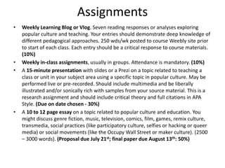 Assignments
• Weekly Learning Blog or Vlog. Seven reading responses or analyses exploring
popular culture and teaching. Your entries should demonstrate deep knowledge of
different pedagogical approaches. 250 wds/wk posted to course Weebly site prior
to start of each class. Each entry should be a critical response to course materials.
(10%)
• Weekly in-class assignments, usually in groups. Attendance is mandatory. (10%)
• A 15-minute presentation with slides or a Prezi on a topic related to teaching a
class or unit in your subject area using a specific topic in popular culture. May be
performed live or pre-recorded. Should include multimedia and be liberally
illustrated and/or sonically rich with samples from your source material. This is a
research assignment and should include critical theory and full citations in APA
Style. (Due on date chosen - 30%)
• A 10 to 12 page essay on a topic related to popular culture and education. You
might discuss genre fiction, music, television, comics, film, games, remix culture,
transmedia, social practices (like participatory culture, selfies or hacking or queer
media) or social movements (like the Occupy Wall Street or maker culture). (2500
– 3000 words). (Proposal due July 21st; final paper due August 13th: 50%)
 