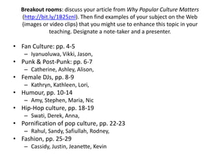 Breakout rooms: discuss your article from Why Popular Culture Matters
(http://bit.ly/1B25znl). Then find examples of your subject on the Web
(images or video clips) that you might use to enhance this topic in your
teaching. Designate a note-taker and a presenter.
• Fan Culture: pp. 4-5
– Iyanuoluwa, Vikki, Jason,
• Punk & Post-Punk: pp. 6-7
– Catherine, Ashley, Alison,
• Female DJs, pp. 8-9
– Kathryn, Kathleen, Lori,
• Humour, pp. 10-14
– Amy, Stephen, Maria, Nic
• Hip-Hop culture, pp. 18-19
– Swati, Derek, Anna,
• Pornification of pop culture, pp. 22-23
– Rahul, Sandy, Safiullah, Rodney,
• Fashion, pp. 25-29
– Cassidy, Justin, Jeanette, Kevin
 