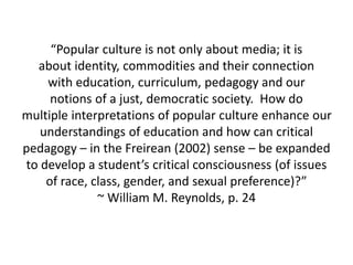 “Popular culture is not only about media; it is
about identity, commodities and their connection
with education, curriculum, pedagogy and our
notions of a just, democratic society. How do
multiple interpretations of popular culture enhance our
understandings of education and how can critical
pedagogy – in the Freirean (2002) sense – be expanded
to develop a student’s critical consciousness (of issues
of race, class, gender, and sexual preference)?”
~ William M. Reynolds, p. 24
 