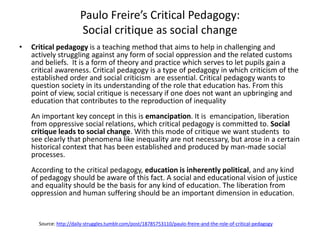 Paulo Freire’s Critical Pedagogy:
Social critique as social change
• Critical pedagogy is a teaching method that aims to help in challenging and
actively struggling against any form of social oppression and the related customs
and beliefs. It is a form of theory and practice which serves to let pupils gain a
critical awareness. Critical pedagogy is a type of pedagogy in which criticism of the
established order and social criticism are essential. Critical pedagogy wants to
question society in its understanding of the role that education has. From this
point of view, social critique is necessary if one does not want an upbringing and
education that contributes to the reproduction of inequality
An important key concept in this is emancipation. It is emancipation, liberation
from oppressive social relations, which critical pedagogy is committed to. Social
critique leads to social change. With this mode of critique we want students to
see clearly that phenomena like inequality are not necessary, but arose in a certain
historical context that has been established and produced by man-made social
processes.
According to the critical pedagogy, education is inherently political, and any kind
of pedagogy should be aware of this fact. A social and educational vision of justice
and equality should be the basis for any kind of education. The liberation from
oppression and human suffering should be an important dimension in education.
Source: http://daily-struggles.tumblr.com/post/18785753110/paulo-freire-and-the-role-of-critical-pedagogy
 