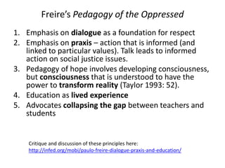 Freire’s Pedagogy of the Oppressed
1. Emphasis on dialogue as a foundation for respect
2. Emphasis on praxis – action that is informed (and
linked to particular values). Talk leads to informed
action on social justice issues.
3. Pedagogy of hope involves developing consciousness,
but consciousness that is understood to have the
power to transform reality (Taylor 1993: 52).
4. Education as lived experience
5. Advocates collapsing the gap between teachers and
students
Critique and discussion of these principles here:
http://infed.org/mobi/paulo-freire-dialogue-praxis-and-education/
 