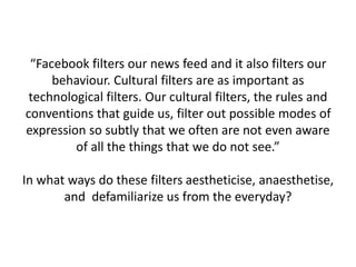 “Facebook filters our news feed and it also filters our
behaviour. Cultural filters are as important as
technological filters. Our cultural filters, the rules and
conventions that guide us, filter out possible modes of
expression so subtly that we often are not even aware
of all the things that we do not see.”
In what ways do these filters aestheticise, anaesthetise,
and defamiliarize us from the everyday?
 