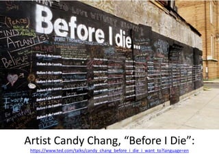 Artist Candy Chang, “Before I Die”:
https://www.ted.com/talks/candy_chang_before_i_die_i_want_to?language=en
 