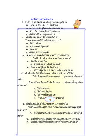ลงในกระดาษคำาตอบ
    1. คำำประพันธ์ข้อใดบอกถึงฐำนะของผู้เขียน
        ก. เจ้ำคุมแค้นแสนโกรธพิโรธพี่
        ข. จนพระหน่อสุรีย์วงศ์ทรงพระนำม
        ค. ด้วยเรียมรองมุลิกำเป็นข้ำบำท
        ง. จำำนิรำศร้ำงนุชสุดสงสำร
    ๒. คำำประพันธ์ต่อไปนี้หมำยถึงใคร
        “จนพระหน่อสุรีย์วงศ์ทรงพระนำม”
        ก. รัชกำลที่ ๑
        ข. พระองค์เจ้ำปฐมวงศ์
        ค. สุนทรภู่
        ง. กรมพระรำชวังหลัง
     ๓ . คำำประพันธ์ต่อไปนี้หมำยควำมว่ำอย่ำงไร
                “แต่ชื่อดินเจียวยังกลำยเป็นหลำยคำำ”
          ก. ดินมีหลำยชนิด
             ข. ศัพท์ที่แปลว่ำดินมีหลำยคำำ
          ค. ชื่อตำำบลเปลี่ยนไปได้ต่ำง ๆ
             ง. สถำนที่หนึ่ง ๆ มีชื่อเรียกได้หลำยอย่ำง
   ๔. คำำประพันธ์ต่อนี้สร้ำงควำมไพเรำะด้วยกลวิธีใด
                “เข้ำลำำคลองหัวรอตอระดะ       ดูเกะกะรอร้ำงทำง
พม่ำ
           เห็นรอหักเหมือนหนึ่งรักพี่รอรำ     แต่รอท่ำรั้งทุกข์มำ
ตำมทำง”
                 ก. ใช้กำรซำ้ำคำำ
                 ข. ใช้กำรเล่นคำำ
                 ค. ใช้คำำเปรียบเทียบ
                 ง. ใช้คำำเลียนเสียงธรรมชำติ
                               จ
      ๕. คำำประพันธ์ต่อไปนี้หมำยควำมว่ำอย่ำงไร
           “ขอใจนุชที่ฉันสุจริตรัก ให้แน่นหนักเหมือนพุทธรูป
เลขำขำำ”
            ก. ฉันขอสำบำนต่อพระพุทธรูปว่ำจะรักนำงด้วยใจ
สุจริต
         ข. ขอให้ใจนำงที่ฉันรักหนักแน่นเหมือนพระพุทธรูป
         ค. ขอให้นำงที่ฉันรักอย่ำงสุจริตใจมีควำมงำมอย่ำง
 