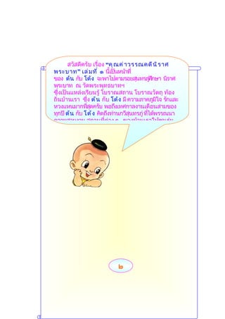 สวัสดีครับ เรื่อง “คุ ณ ค่ ำ วรรณคดี น ิ ร ำศ
พระบำท” เล่ ม ที ่ ๑ นี้เป็นหน้ำที่
ของ ต้น กับ โต้ ง จะพำไปตำมรอยสุนทรภูศึกษำ นิรำศ
                                              ่
พระบำท ณ วัดพระพุทธบำทฯ
ซึ่งเป็นแหล่งเรียนรู้ โบรำณสถำน โบรำณวัตถุ ท้อง
ถิ่นบ้ำนเรำ ซึ่ง ต้ น กับ โต้ ง มี ควำมภำคภูมใจ รักและ
                                                ิ
หวงแหนมำกทีสุดครับ พอถึงเทศกำลงำนเดือนสำมของ
                ่
ทุกปี ต้ น กับ โต้ ง คิดถึงท่ำนกวีสนทรภู่ ทีได้พรรณนำ
                                    ุ       ่
ควำมสวยงำม สถำนที่ต่ำง ๆ ของบ้ำนเรำให้ชนรุ่น




                           ๒
 